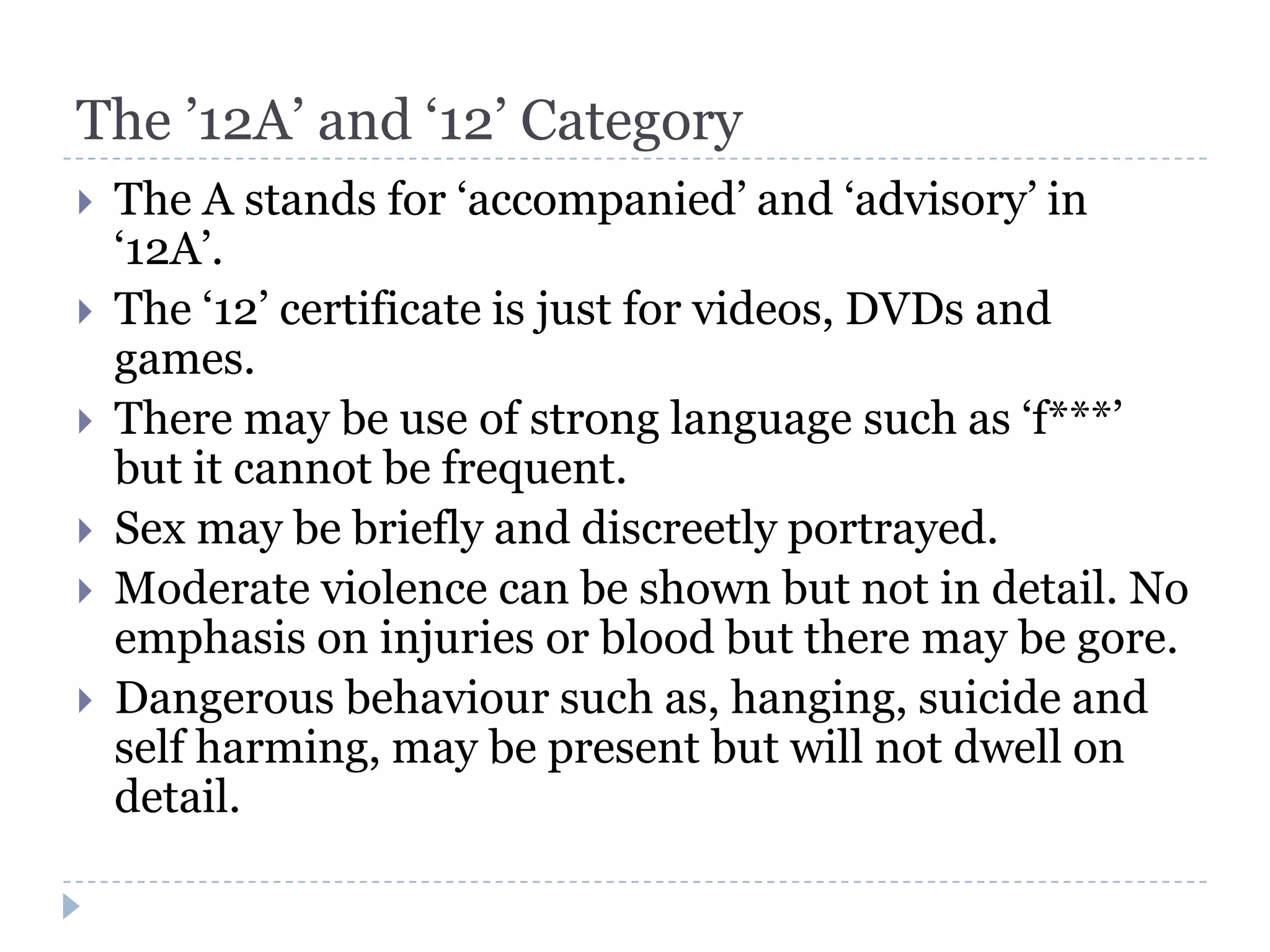 The ’12A’ and ‘12’ Category
   The A stands for ‘accompanied’ and ‘advisory’ in
    ‘12A’.
   The ‘12’ certificate is just for videos, DVDs and
    games.
   There may be use of strong language such as ‘f***’
    but it cannot be frequent.
   Sex may be briefly and discreetly portrayed.
   Moderate violence can be shown but not in detail. No
    emphasis on injuries or blood but there may be gore.
   Dangerous behaviour such as, hanging, suicide and
    self harming, may be present but will not dwell on
    detail.
 