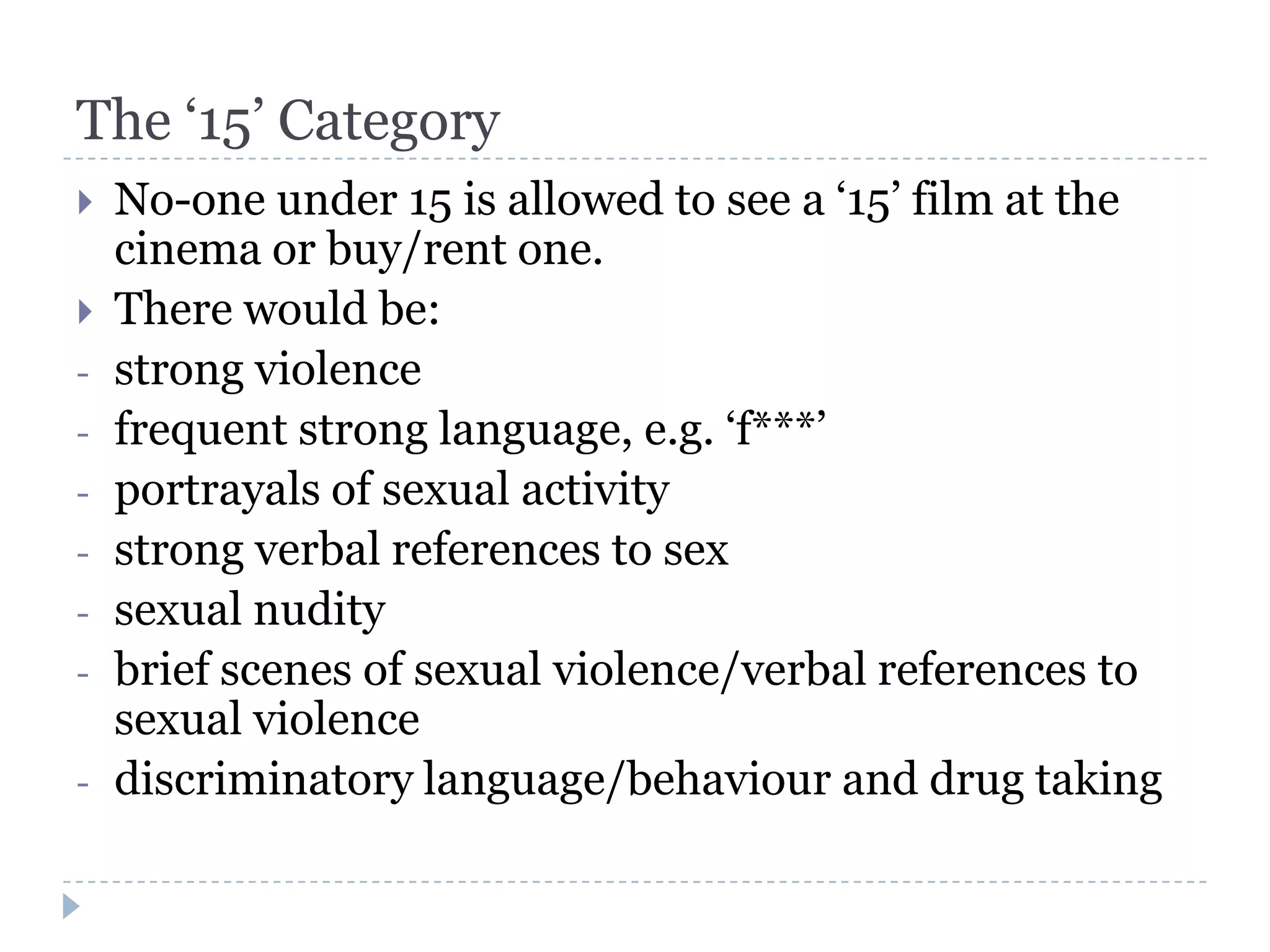 The ‘15’ Category
   No-one under 15 is allowed to see a ‘15’ film at the
    cinema or buy/rent one.
   There would be:
-   strong violence
-   frequent strong language, e.g. ‘f***’
-   portrayals of sexual activity
-   strong verbal references to sex
-   sexual nudity
-   brief scenes of sexual violence/verbal references to
    sexual violence
-   discriminatory language/behaviour and drug taking
 