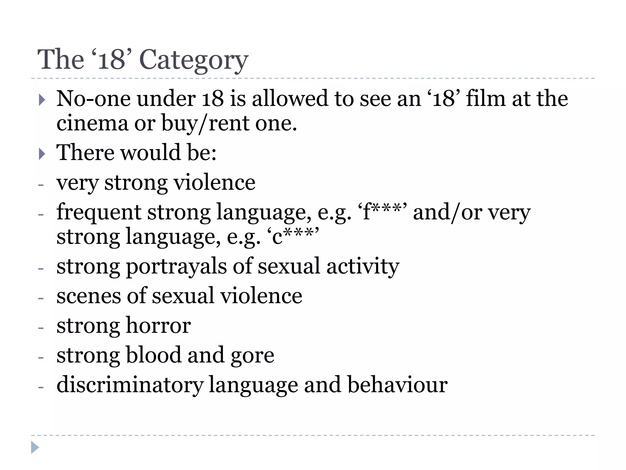 The ‘18’ Category
   No-one under 18 is allowed to see an ‘18’ film at the
    cinema or buy/rent one.
   There would be:
-   very strong violence
-   frequent strong language, e.g. ‘f***’ and/or very
    strong language, e.g. ‘c***’
-   strong portrayals of sexual activity
-   scenes of sexual violence
-   strong horror
-   strong blood and gore
-   discriminatory language and behaviour
 