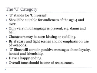 The ‘U’ Category
   ‘U’ stands for ‘Universal’.
   Should be suitable for audiences of the age 4 and
    over.
   Only very mild language is present, e.g. damn and
    hell.
   Characters may be seen kissing or cuddling.
   Brief scary and fight scenes and no emphasis on use
    of weapons.
   ‘U’ films will contain positive messages about loyalty,
    honest and friendship.
   Have a happy ending.
   Overall tone should be one of reassurance.
 