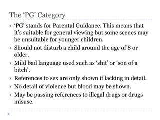 The ‘PG’ Category
   ‘PG’ stands for Parental Guidance. This means that
    it’s suitable for general viewing but some scenes may
    be unsuitable for younger children.
   Should not disturb a child around the age of 8 or
    older.
   Mild bad language used such as ‘shit’ or ‘son of a
    bitch’.
   References to sex are only shown if lacking in detail.
   No detail of violence but blood may be shown.
   May be passing references to illegal drugs or drugs
    misuse.
 