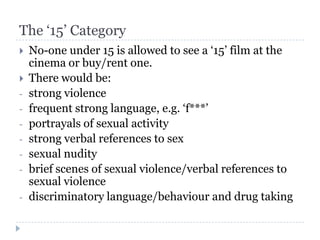 The ‘15’ Category
   No-one under 15 is allowed to see a ‘15’ film at the
    cinema or buy/rent one.
   There would be:
-   strong violence
-   frequent strong language, e.g. ‘f***’
-   portrayals of sexual activity
-   strong verbal references to sex
-   sexual nudity
-   brief scenes of sexual violence/verbal references to
    sexual violence
-   discriminatory language/behaviour and drug taking
 