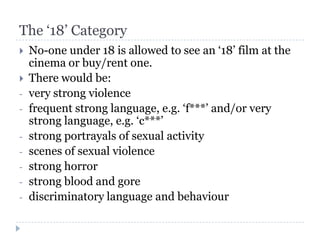 The ‘18’ Category
   No-one under 18 is allowed to see an ‘18’ film at the
    cinema or buy/rent one.
   There would be:
-   very strong violence
-   frequent strong language, e.g. ‘f***’ and/or very
    strong language, e.g. ‘c***’
-   strong portrayals of sexual activity
-   scenes of sexual violence
-   strong horror
-   strong blood and gore
-   discriminatory language and behaviour
 