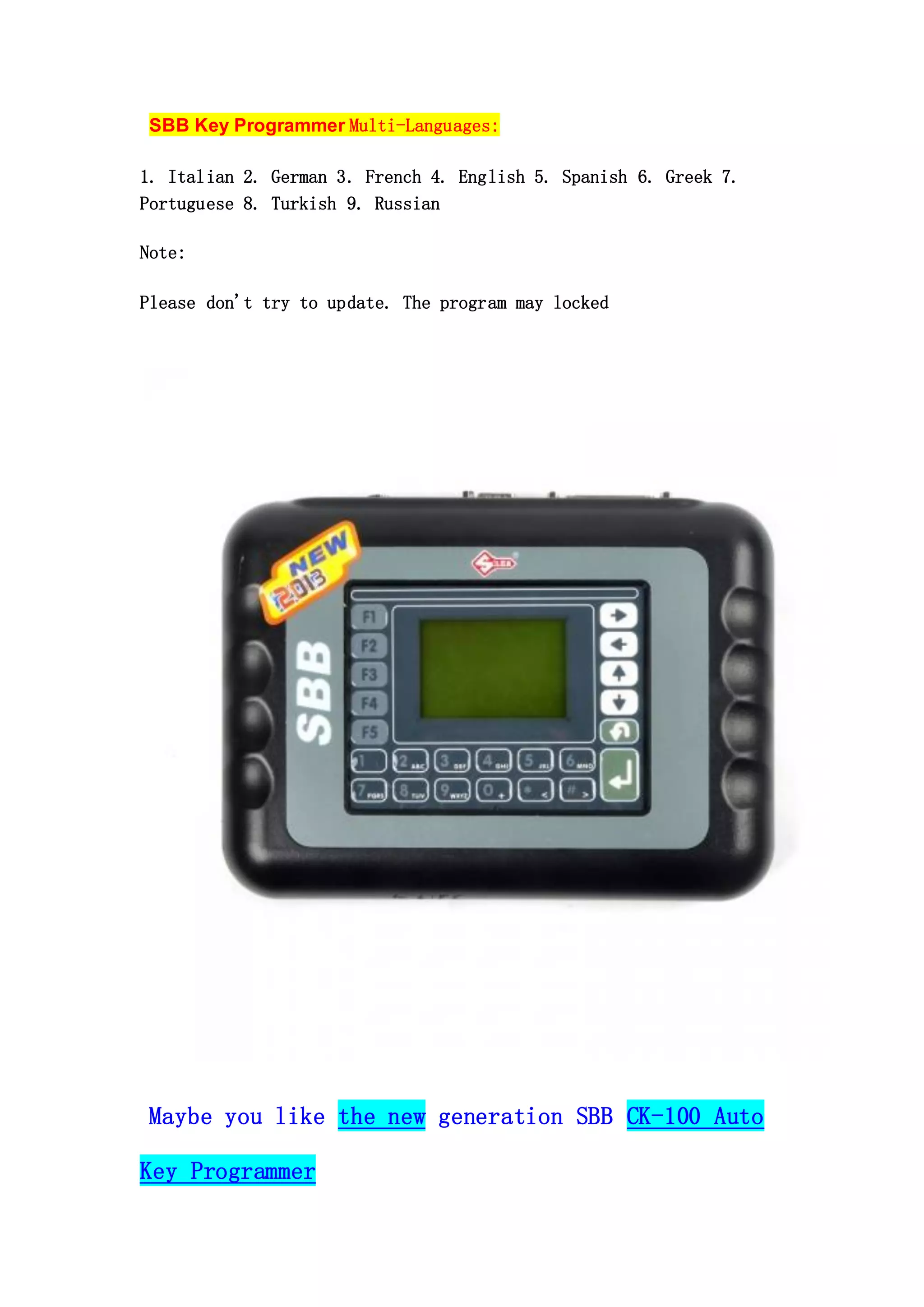 SBB Key Programmer Multi-Languages:
1. Italian 2. German 3. French 4. English 5. Spanish 6. Greek 7.
Portuguese 8. Turkish 9. Russian
Note:
Please don't try to update. The program may locked

Maybe you like the new generation SBB CK-100 Auto
Key Programmer

 