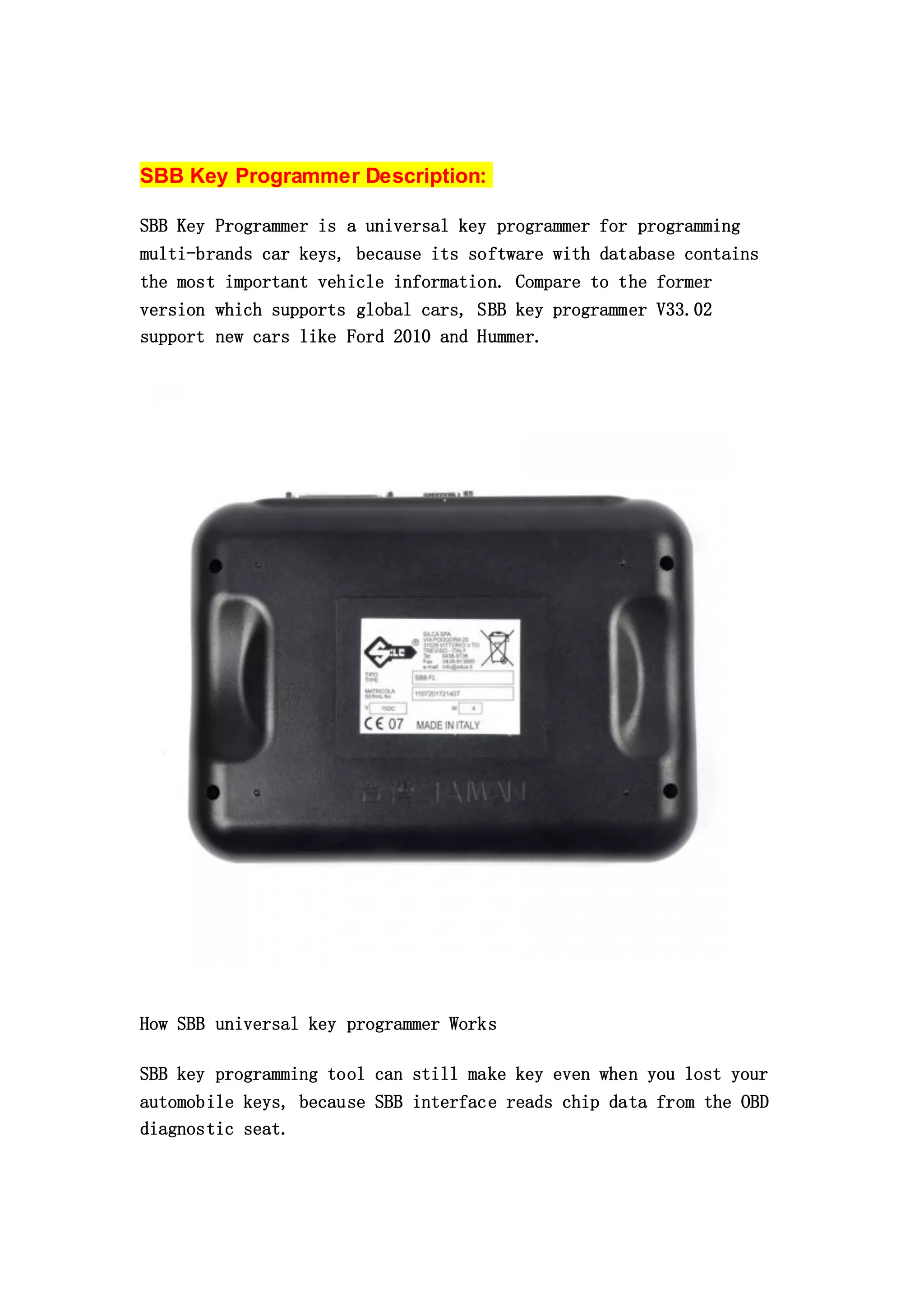 SBB Key Programmer Description:
SBB Key Programmer is a universal key programmer for programming
multi-brands car keys, because its software with database contains
the most important vehicle information. Compare to the former
version which supports global cars, SBB key programmer V33.02
support new cars like Ford 2010 and Hummer.

How SBB universal key programmer Works
SBB key programming tool can still make key even when you lost your
automobile keys, because SBB interface reads chip data from the OBD
diagnostic seat.

 
