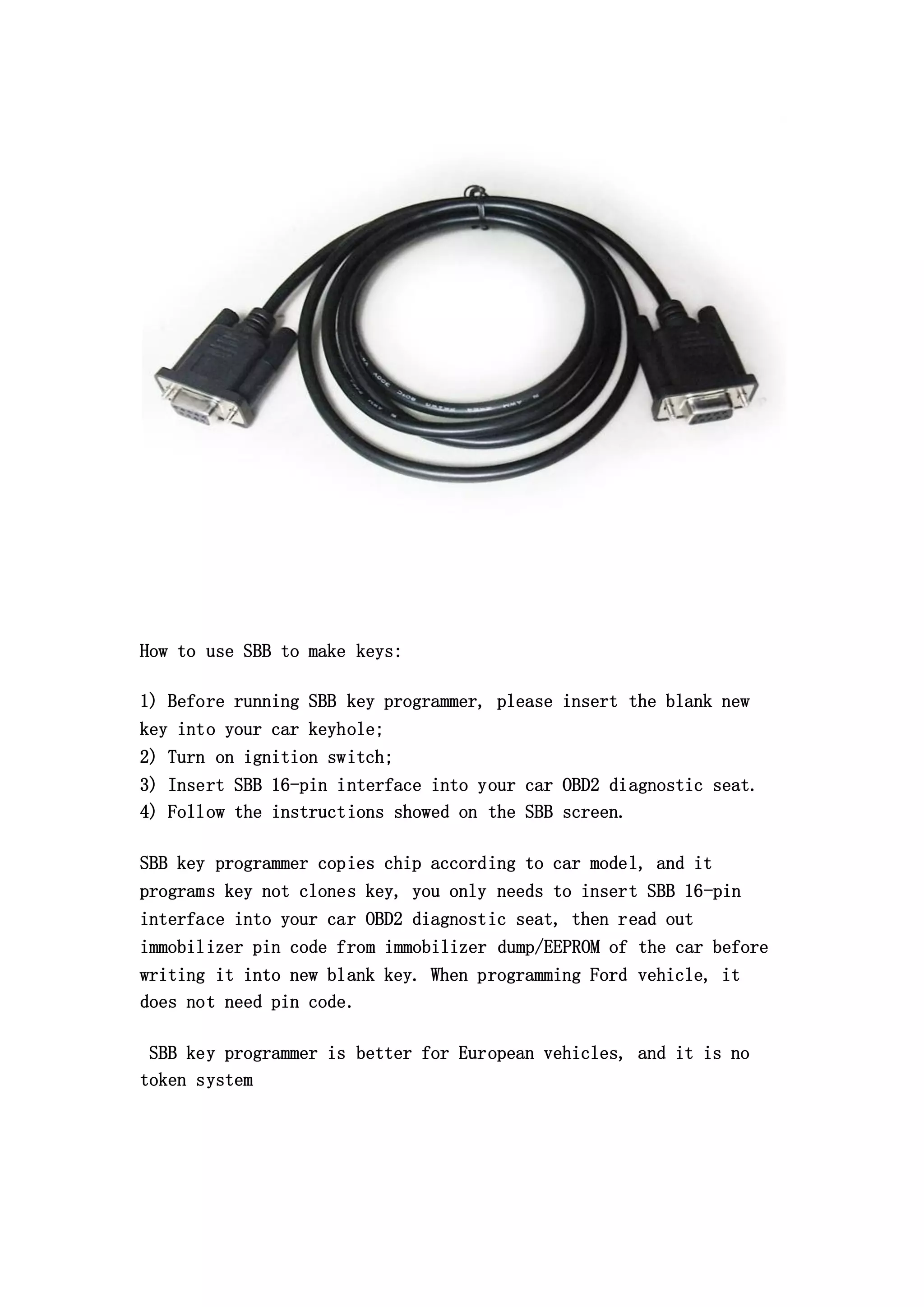 How to use SBB to make keys:
1) Before running SBB key programmer, please insert the blank new
key into your car keyhole;
2) Turn on ignition switch;
3) Insert SBB 16-pin interface into your car OBD2 diagnostic seat.
4) Follow the instructions showed on the SBB screen.
SBB key programmer copies chip according to car model, and it
programs key not clones key, you only needs to insert SBB 16-pin
interface into your car OBD2 diagnostic seat, then read out
immobilizer pin code from immobilizer dump/EEPROM of the car before
writing it into new blank key. When programming Ford vehicle, it
does not need pin code.
SBB key programmer is better for European vehicles, and it is no
token system

 