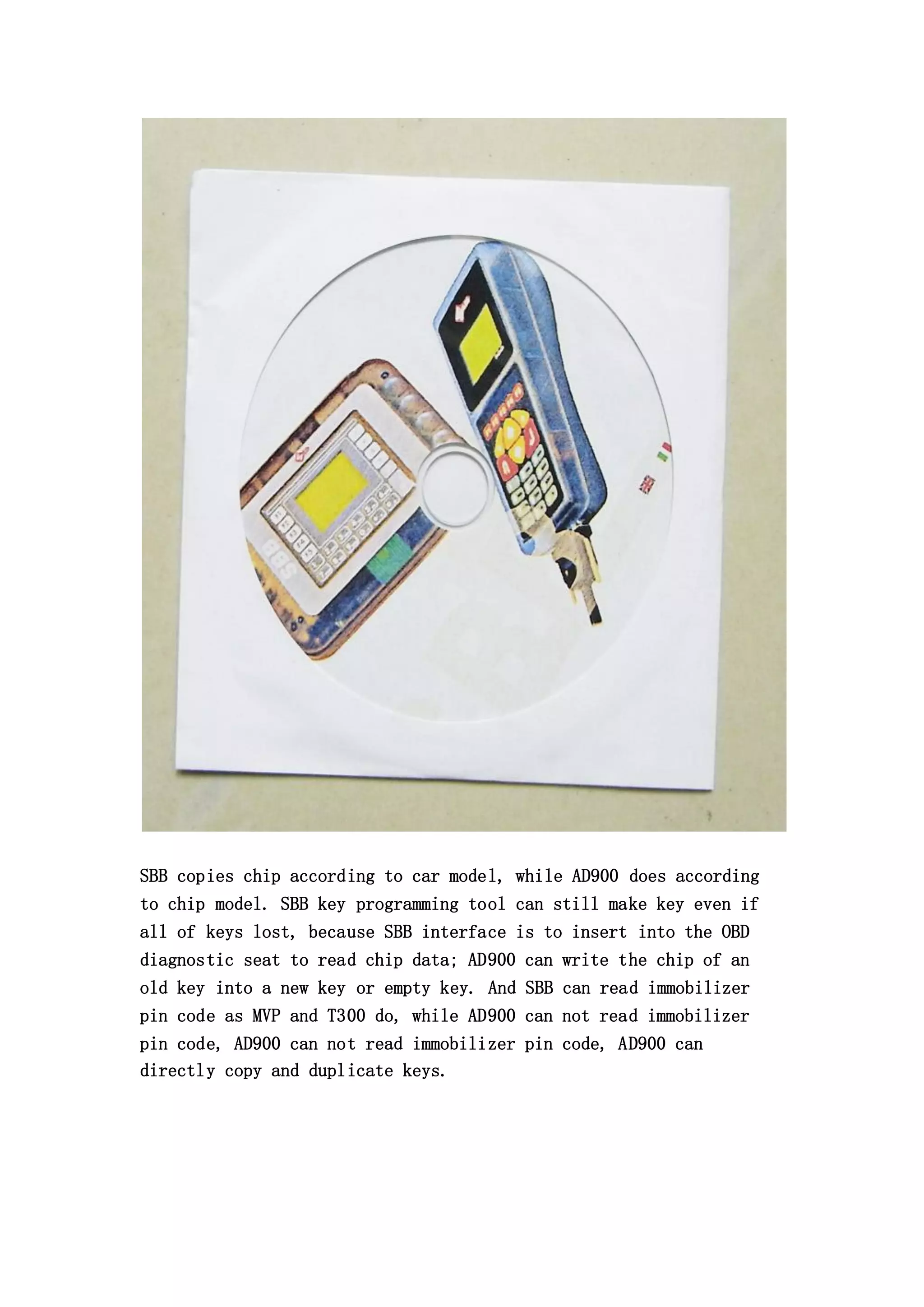 SBB copies chip according to car model, while AD900 does according
to chip model. SBB key programming tool can still make key even if
all of keys lost, because SBB interface is to insert into the OBD
diagnostic seat to read chip data; AD900 can write the chip of an
old key into a new key or empty key. And SBB can read immobilizer
pin code as MVP and T300 do, while AD900 can not read immobilizer
pin code, AD900 can not read immobilizer pin code, AD900 can
directly copy and duplicate keys.

 