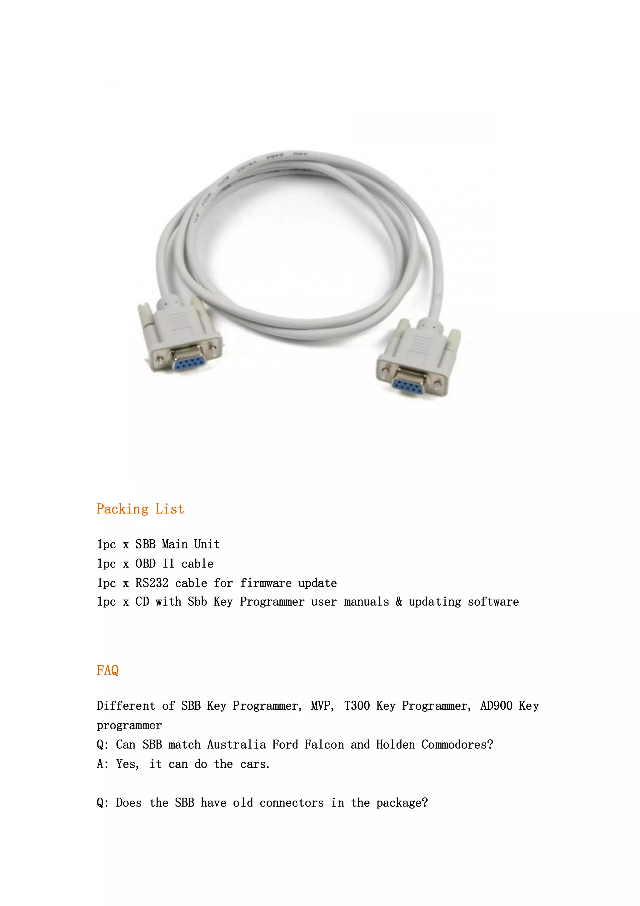 Packing List
1pc x SBB Main Unit
1pc x OBD II cable
1pc x RS232 cable for firmware update
1pc x CD with Sbb Key Programmer user manuals & updating software

FAQ
Different of SBB Key Programmer, MVP, T300 Key Programmer, AD900 Key
programmer
Q: Can SBB match Australia Ford Falcon and Holden Commodores?
A: Yes, it can do the cars.
Q: Does the SBB have old connectors in the package?

 