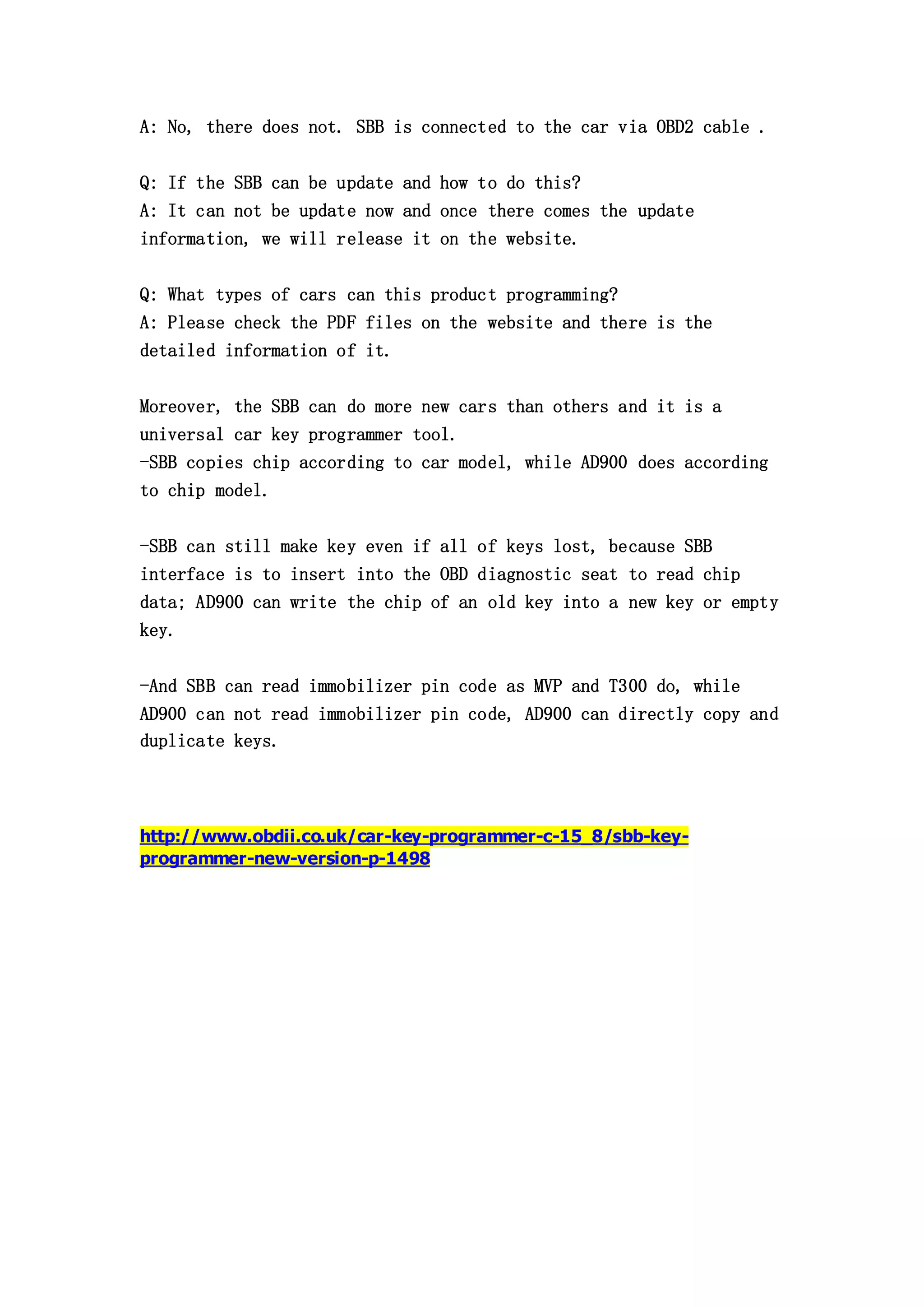 A: No, there does not. SBB is connected to the car via OBD2 cable .
Q: If the SBB can be update and how to do this?
A: It can not be update now and once there comes the update
information, we will release it on the website.
Q: What types of cars can this product programming?
A: Please check the PDF files on the website and there is the
detailed information of it.
Moreover, the SBB can do more new cars than others and it is a
universal car key programmer tool.
-SBB copies chip according to car model, while AD900 does according
to chip model.
-SBB can still make key even if all of keys lost, because SBB
interface is to insert into the OBD diagnostic seat to read chip
data; AD900 can write the chip of an old key into a new key or empty
key.
-And SBB can read immobilizer pin code as MVP and T300 do, while
AD900 can not read immobilizer pin code, AD900 can directly copy and
duplicate keys.

http://www.obdii.co.uk/car-key-programmer-c-15_8/sbb-keyprogrammer-new-version-p-1498

 