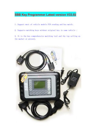 SBB Key Programmer Latest version V33.02
1 .Support most of vehicle models PIN reading and key match;
2. Supports matching keys without original key in some vehicle ;
3. It is the key comprehensive matching tool and the top selling on
the market at present.

 