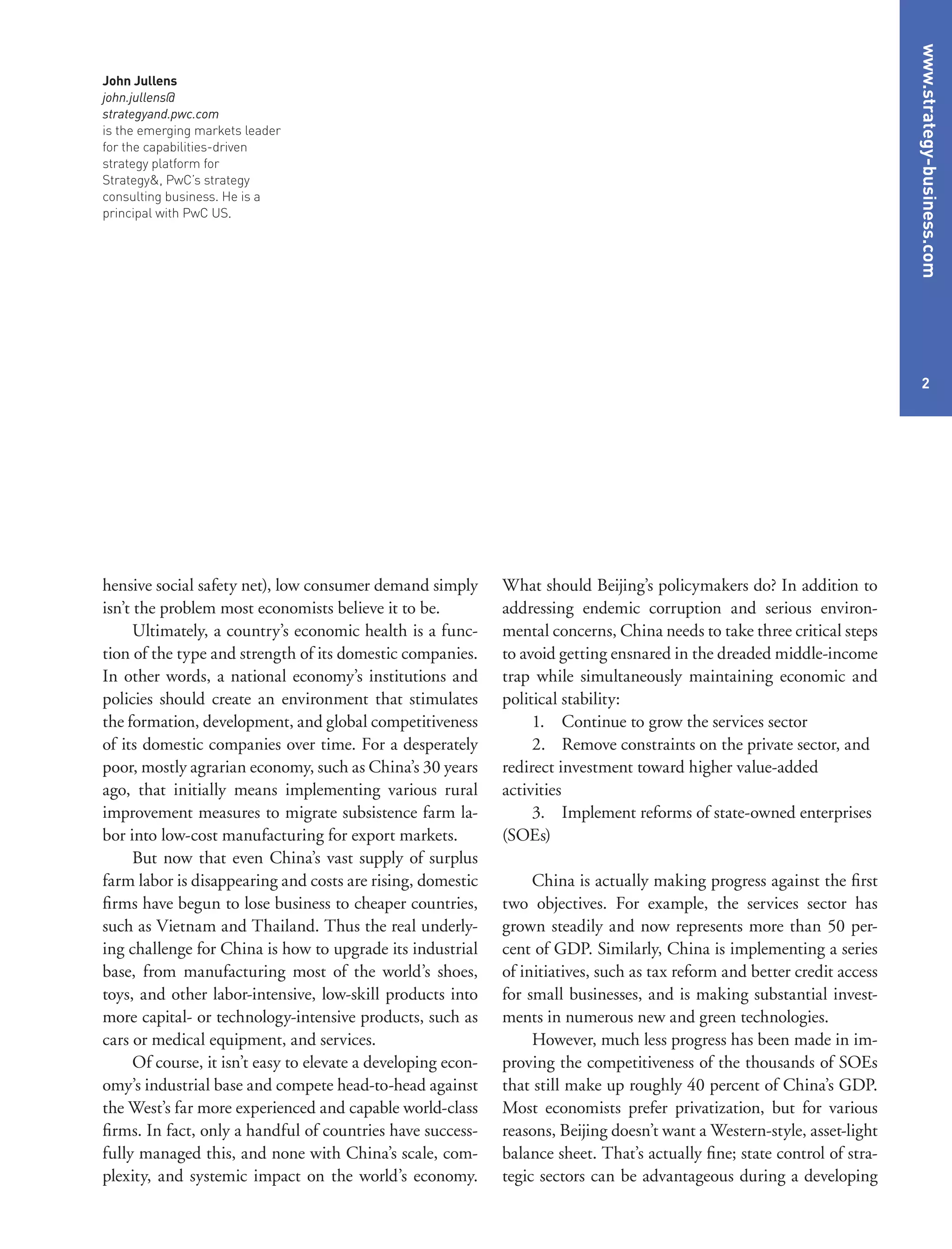 www.strategy-business.com
2
What should Beijing’s policymakers do? In addition to
addressing endemic corruption and serious environ-
mental concerns, China needs to take three critical steps
to avoid getting ensnared in the dreaded middle-income
trap while simultaneously maintaining economic and
political stability:
1.	 Continue to grow the services sector
2.	 Remove constraints on the private sector, and
redirect investment toward higher value-added
activities
3.	 Implement reforms of state-owned enterprises
(SOEs)
China is actually making progress against the first
two objectives. For example, the services sector has
grown steadily and now represents more than 50 per-
cent of GDP. Similarly, China is implementing a series
of initiatives, such as tax reform and better credit access
for small businesses, and is making substantial invest-
ments in numerous new and green technologies.
However, much less progress has been made in im-
proving the competitiveness of the thousands of SOEs
that still make up roughly 40 percent of China’s GDP.
Most economists prefer privatization, but for various
reasons, Beijing doesn’t want a Western-style, asset-light
balance sheet. That’s actually fine; state control of stra-
tegic sectors can be advantageous during a developing
hensive social safety net), low consumer demand simply
isn’t the problem most economists believe it to be.
Ultimately, a country’s economic health is a func-
tion of the type and strength of its domestic companies.
In other words, a national economy’s institutions and
policies should create an environment that stimulates
the formation, development, and global competitiveness
of its domestic companies over time. For a desperately
poor, mostly agrarian economy, such as China’s 30 years
ago, that initially means implementing various rural
improvement measures to migrate subsistence farm la-
bor into low-cost manufacturing for export markets.
But now that even China’s vast supply of surplus
farm labor is disappearing and costs are rising, domestic
firms have begun to lose business to cheaper countries,
such as Vietnam and Thailand. Thus the real underly-
ing challenge for China is how to upgrade its industrial
base, from manufacturing most of the world’s shoes,
toys, and other labor-intensive, low-skill products into
more capital- or technology-intensive products, such as
cars or medical equipment, and services.
Of course, it isn’t easy to elevate a developing econ-
omy’s industrial base and compete head-to-head against
the West’s far more experienced and capable world-class
firms. In fact, only a handful of countries have success-
fully managed this, and none with China’s scale, com-
plexity, and systemic impact on the world’s economy.
John Jullens
john.jullens@
strategyand.pwc.com
is the emerging markets leader
for the capabilities-driven
strategy platform for
Strategy&, PwC’s strategy
consulting business. He is a
principal with PwC US.
 