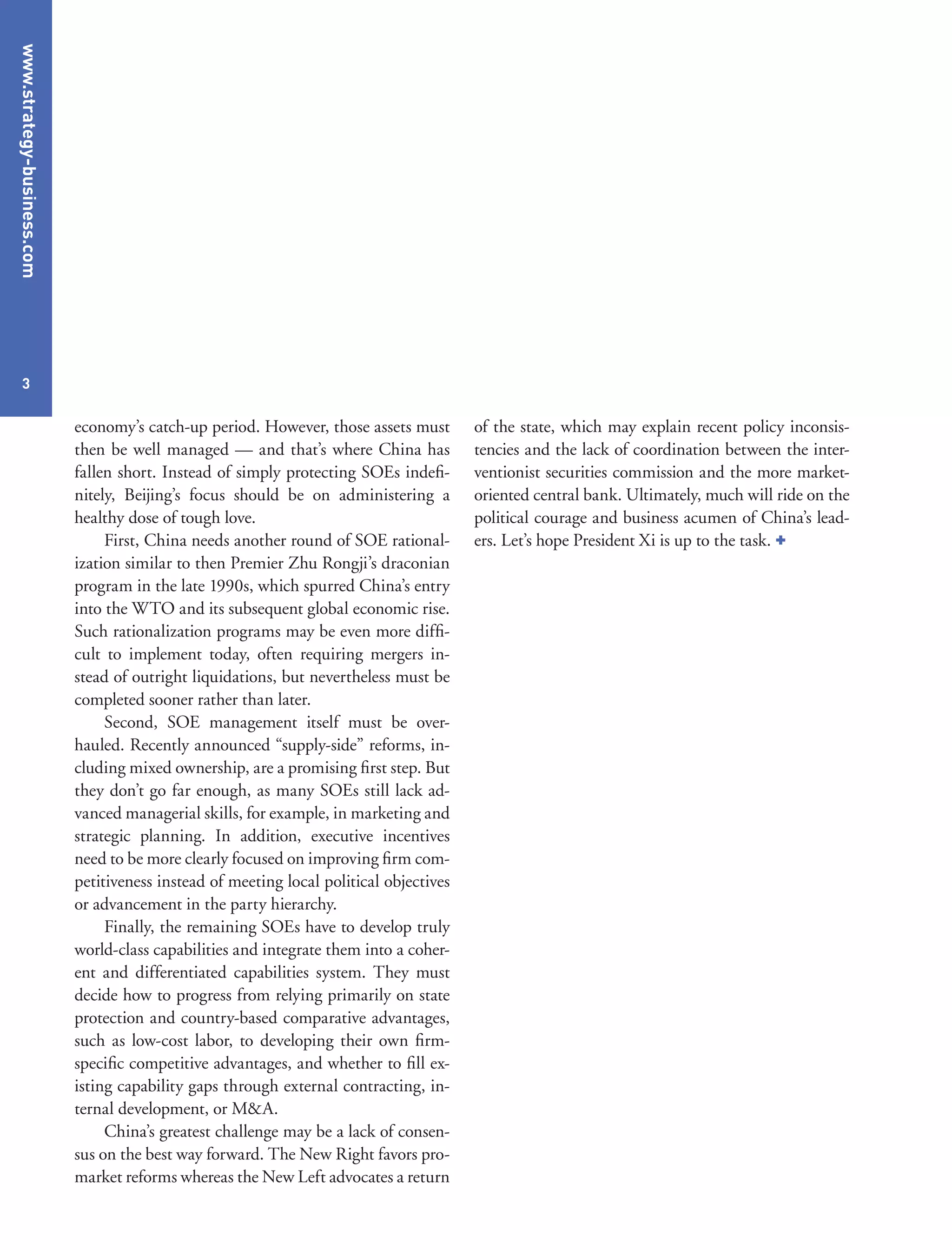 www.strategy-business.com
3
of the state, which may explain recent policy inconsis-
tencies and the lack of coordination between the inter-
ventionist securities commission and the more market-
oriented central bank. Ultimately, much will ride on the
political courage and business acumen of China’s lead-
ers. Let’s hope President Xi is up to the task. +
economy’s catch-up period. However, those assets must
then be well managed — and that’s where China has
fallen short. Instead of simply protecting SOEs indefi-
nitely, Beijing’s focus should be on administering a
healthy dose of tough love.
First, China needs another round of SOE rational-
ization similar to then Premier Zhu Rongji’s draconian
program in the late 1990s, which spurred China’s entry
into the WTO and its subsequent global economic rise.
Such rationalization programs may be even more diffi-
cult to implement today, often requiring mergers in-
stead of outright liquidations, but nevertheless must be
completed sooner rather than later.
Second, SOE management itself must be over-
hauled. Recently announced “supply-side” reforms, in-
cluding mixed ownership, are a promising first step. But
they don’t go far enough, as many SOEs still lack ad-
vanced managerial skills, for example, in marketing and
strategic planning. In addition, executive incentives
need to be more clearly focused on improving firm com-
petitiveness instead of meeting local political objectives
or advancement in the party hierarchy.
Finally, the remaining SOEs have to develop truly
world-class capabilities and integrate them into a coher-
ent and differentiated capabilities system. They must
decide how to progress from relying primarily on state
protection and country-based comparative advantages,
such as low-cost labor, to developing their own firm-
specific competitive advantages, and whether to fill ex-
isting capability gaps through external contracting, in-
ternal development, or M&A.
China’s greatest challenge may be a lack of consen-
sus on the best way forward. The New Right favors pro-
market reforms whereas the New Left advocates a return
 