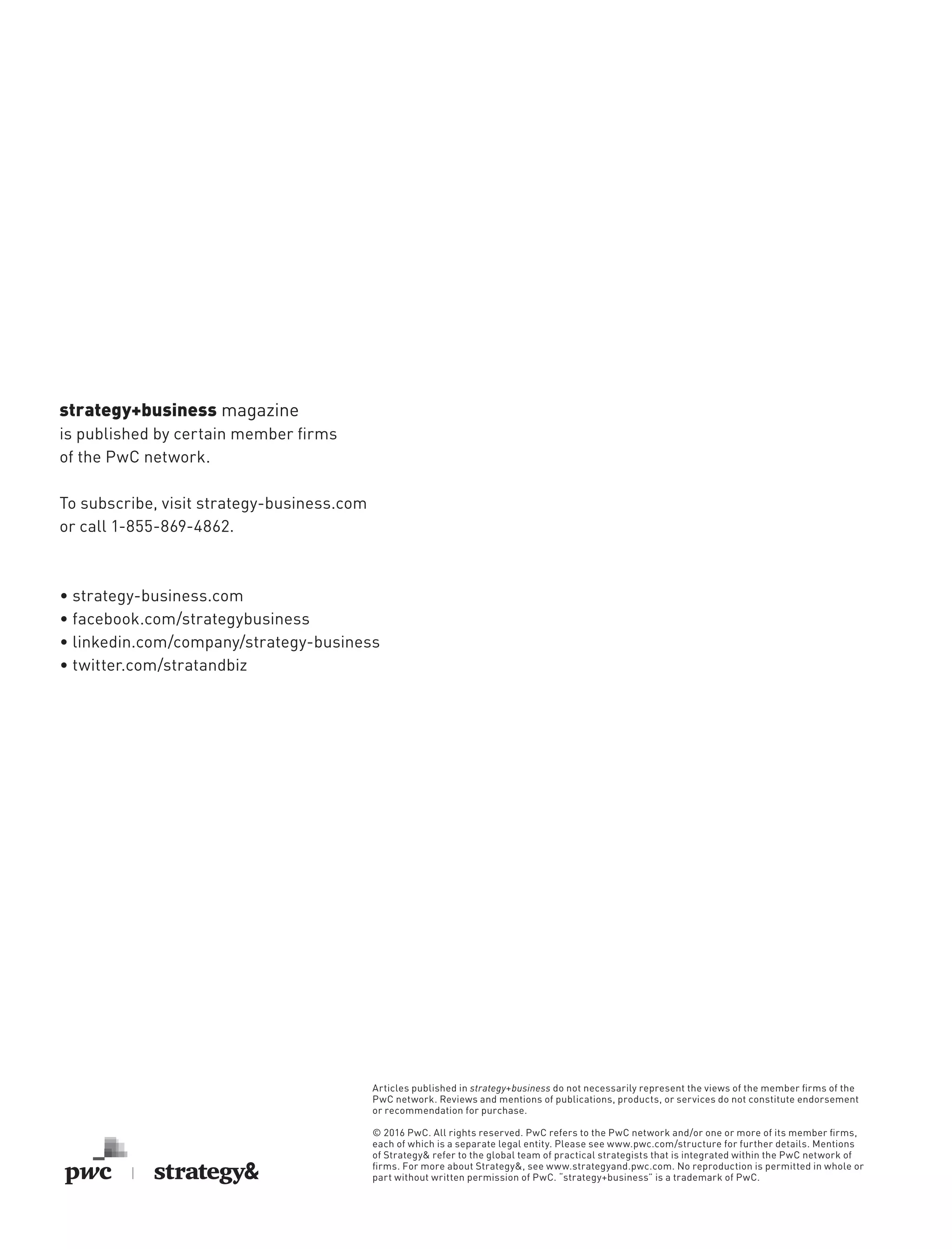 strategy+business magazine
is published by certain member firms
of the PwC network.
To subscribe, visit strategy-business.com
or call 1-855-869-4862.
• strategy-business.com
• facebook.com/strategybusiness
• linkedin.com/company/strategy-business
• twitter.com/stratandbiz
Articles published in strategy+business do not necessarily represent the views of the member firms of the
PwC network. Reviews and mentions of publications, products, or services do not constitute endorsement
or recommendation for purchase.
© 2016 PwC. All rights reserved. PwC refers to the PwC network and/or one or more of its member firms,
each of which is a separate legal entity. Please see www.pwc.com/structure for further details. Mentions
of Strategy& refer to the global team of practical strategists that is integrated within the PwC network of
firms. For more about Strategy&, see www.strategyand.pwc.com. No reproduction is permitted in whole or
part without written permission of PwC. “strategy+business” is a trademark of PwC.
 
