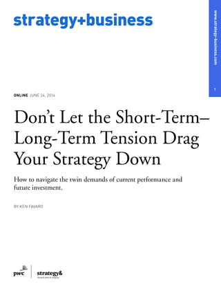 www.strategy-business.com
1
strategy+business
ONLINE JUNE 24, 2014
Don’t Let the Short-Term–
Long-Term Tension Drag
Your Strategy Down
How to navigate the twin demands of current performance and
future investment.
BY KEN FAVARO
 