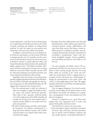 www.strategy-business.com
2
• Strategize about their differentiation and value-add
beyond payment models. When many payors have
innovated payment models, differentiation will
come from other sources, like being a trusted en-
ablement partner to healthcare providers, and acti-
vating the demand side (consumers and patients) of
care-delivery transformation. Payors with fact-
based, thoughtful strategies, relevant capabilities,
and outstanding execution are more likely to win
this race.
For some hospitals and health systems, this an-
nouncement will either be a non-event or serve as a vali-
dation of their existing strategic direction. For many
others, which are currently in the “watch and wait”
mode, the announcement will be a tipping point in a
transition toward value-based care. Unfortunately, al-
though the announcement is clear about “what” and
“when,” it is downright stingy on the “how.” We suggest
hospitals and health systems follow the following three
steps on implementation.
First, we suggest a diagnostic. It is critical to under-
stand the current ability of your health system to track
and influence the health and utilization of a popula-
tion—any population. In fact, most hospitals start with
their own employees.
Second, it is important to set a goal. How much
progress does your organization have to make, and
against which quality and value metrics?
The third step is to choose one of two paths.
•	One road requires taking a hard look at treatments
for hearts, hips, and knees, and other procedures
that are heavily used by Medicare recipients and
that usually represent a tremendous fluctuation in
countervailing force. And there has been limited prog-
ress in addressing such fundamental issues as the utility
of quality reporting and adoption of evidence-based
medicine. As such, the impact on total medical costs
and quality in the near-term is likely to be limited.
In addition, vital details have yet to be fleshed out.
It will also be interesting to see what exactly HHS does
to manage specialty care. For example, costs for cancer
care have dramatically increased over the last few years
as hospitals continue to acquire physician offices and
charge chemotherapy administration at the significantly
higher outpatient rates. The Medicare Payment Advi-
sory Committee estimates the current practice is costing
Medicare an extra $2.1 billion annually, and since 2013
has advocated equalizing cancer-related payment rates
across outpatient and physician office settings.
Regardless of the uncertainties, this announcement
provides a helpful signaling mechanism for health plans.
After all, HHS is the largest and arguably the only mar-
ket-moving payor. So what should health plans do? We
suggest three components of a strategic review:
• Use this announcement to plan the evolution of
their own strategies to engage the healthcare deliv-
ery system and institute value-based payments.
Plans need to take a granular, market-by-market
view of the implications of the HHS timetable and
consider the timing of the vital moment when a
majority of payor dollars in the market will com-
prise such payments.
• Be selective about markets, providers, and strategies
for investment. Care-delivery transformation is a
long and resource-intensive journey, and it will be
critical for plans to be targeted about where, how,
and when they engage.
Joyjit Saha Choudhury
joyjit.sahachoudhury@
strategyand.pwc.com
is a partner in Strategy&’s New
York office.
Jay Godla
jay.godla@strategyand.pwc.com
is a partner in Strategy&’s
Chicago office.
Igor Belokrinitsky, a partner
in Strategy&’s San Francisco
office, also contributed to this
article.
 