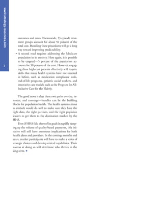 www.strategy-business.com
3
outcomes and costs. Nationwide, 33 episode treat-
ment groups account for about 50 percent of the
total cost. Bundling these procedures will go a long
way toward improving predictability.
• A second road requires addressing the Medicare
population in its entirety. Here again, it is possible
to be targeted—5 percent of the population ac-
counts for 50 percent of the cost. However, engag-
ing these high-cost patients effectively will require
skills that many health systems have not invested
in before, such as medication compliance tools,
end-of-life programs, geriatric social workers, and
innovative care models such as the Program for All-
Inclusive Care for the Elderly.
The good news is that these two paths overlap, in-
tersect, and converge—bundles can be the building
blocks for population health. The health systems about
to embark would do well to make sure they have the
right data, the right partners, and the right physician
leaders to get them to the destination marked by the
HHS.
Even if HHS falls short of its goals in rapidly ramp-
ing up the volume of quality-based payments, this ini-
tiative will still have enormous implications for both
health plans and providers. In the comings months and
years, market participants will have to make a series of
strategic choices and develop critical capabilities. Their
success at doing so will determine who thrives in the
long-term. +
 
