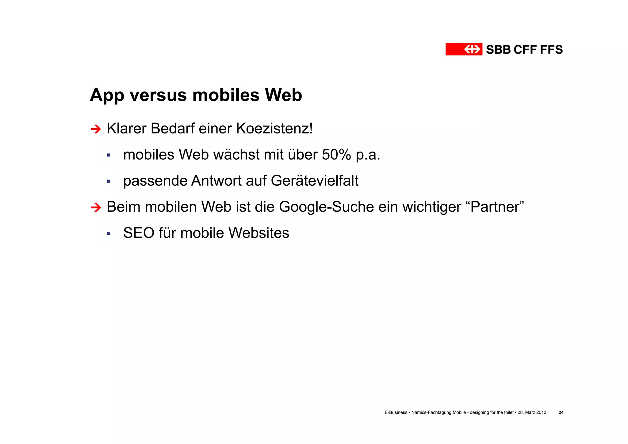 App versus mobiles Web
Ú  Klarer   Bedarf einer Koezistenz!
  ▪  mobiles Web wächst mit über 50% p.a.
  ▪  passende Antwort auf Gerätevielfalt
Ú  Beim   mobilen Web ist die Google-Suche ein wichtiger “Partner”
  ▪  SEO für mobile Websites




                                              E-Business • Namics-Fachtagung Mobile - designing for the toilet • 28. März 2012   24
 