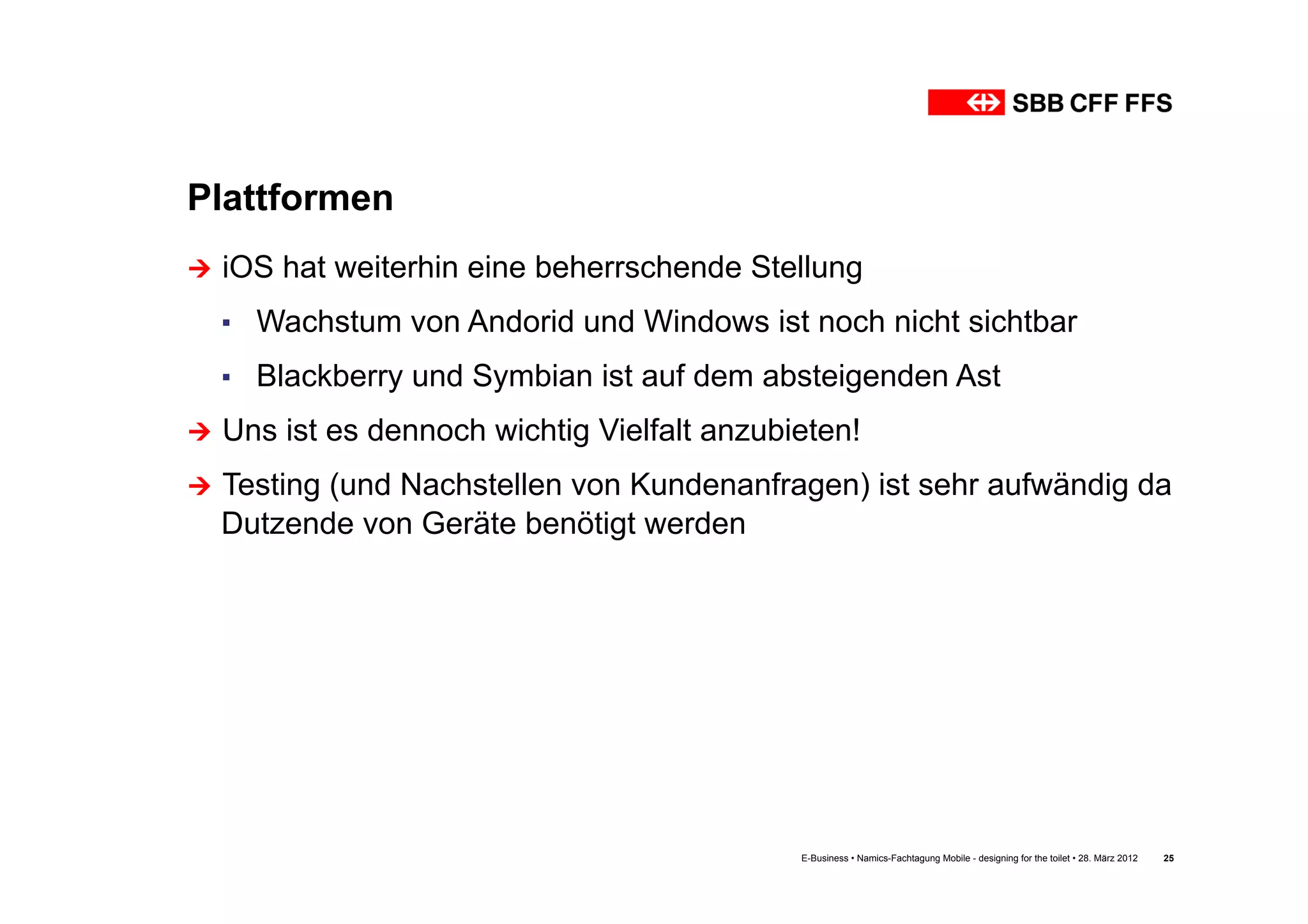 Plattformen
Ú  iOS   hat weiterhin eine beherrschende Stellung
  ▪  Wachstum von Andorid und Windows ist noch nicht sichtbar
  ▪  Blackberry und Symbian ist auf dem absteigenden Ast
Ú  Uns   ist es dennoch wichtig Vielfalt anzubieten!
Ú  Testing
         (und Nachstellen von Kundenanfragen) ist sehr aufwändig da
  Dutzende von Geräte benötigt werden




                                                E-Business • Namics-Fachtagung Mobile - designing for the toilet • 28. März 2012   25
 