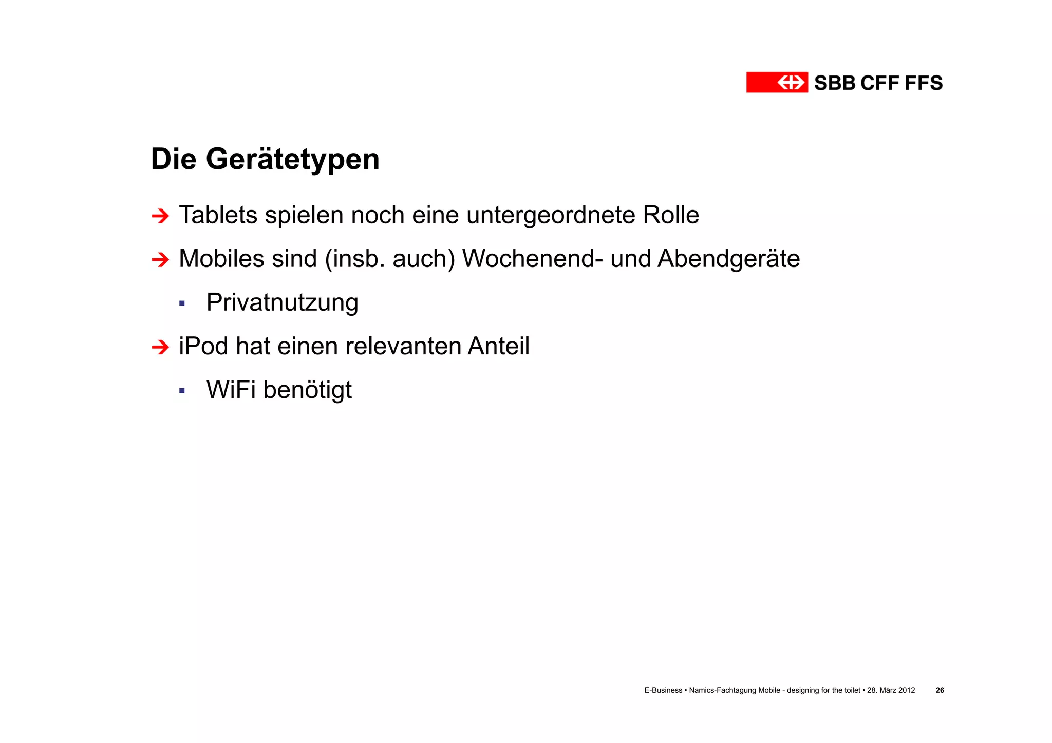 Die Gerätetypen
Ú  Tablets   spielen noch eine untergeordnete Rolle
Ú  Mobiles   sind (insb. auch) Wochenend- und Abendgeräte
  ▪  Privatnutzung
Ú  iPod   hat einen relevanten Anteil
  ▪  WiFi benötigt




                                               E-Business • Namics-Fachtagung Mobile - designing for the toilet • 28. März 2012   26
 