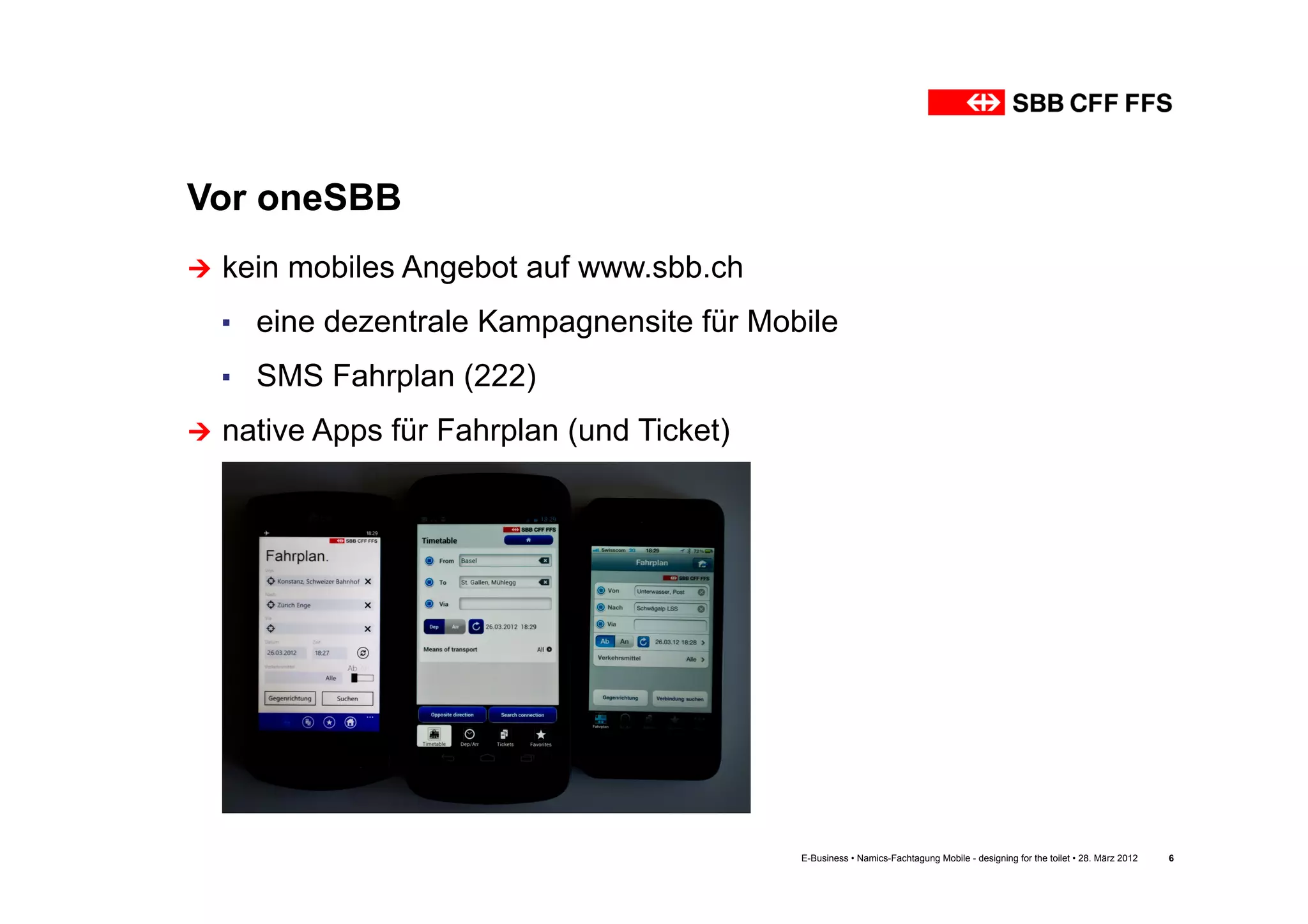 Vor oneSBB
Ú  kein   mobiles Angebot auf www.sbb.ch
  ▪  eine dezentrale Kampagnensite für Mobile
  ▪  SMS Fahrplan (222)
Ú  native Apps   für Fahrplan (und Ticket)




                                              E-Business • Namics-Fachtagung Mobile - designing for the toilet • 28. März 2012   6
 