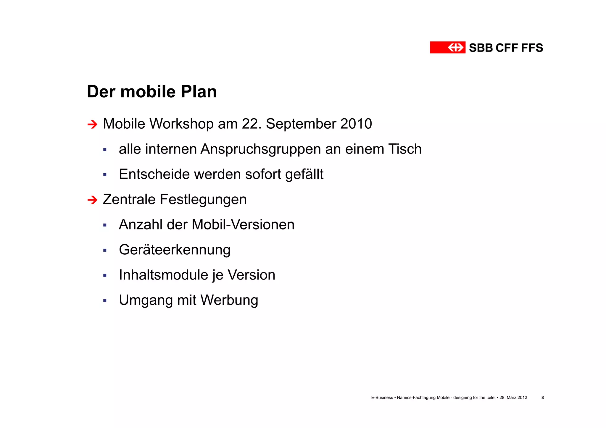 Der mobile Plan
Ú  Mobile   Workshop am 22. September 2010
  ▪  alle internen Anspruchsgruppen an einem Tisch
  ▪  Entscheide werden sofort gefällt
Ú  Zentrale   Festlegungen
  ▪  Anzahl der Mobil-Versionen
  ▪  Geräteerkennung
  ▪  Inhaltsmodule je Version
  ▪  Umgang mit Werbung




                                          E-Business • Namics-Fachtagung Mobile - designing for the toilet • 28. März 2012   8
 
