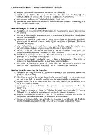 Projeto SBBrasil 2010 – Manual do Coordenador Municipal

c) realizar reuniões técnicas com os instrutores de calibração;
d) coordenar a distribuição (para a Coordenação Estadual do Projeto)
instrumental a ser utilizado na pesquisa e seu posterior recolhimento;

do

e) acompanhar os Planos de Trabalho Estaduais e Municipais;
f) analisar os dados coletados e elaborar relatório final do Projeto - tarefa conjunta
dos Centros Colaboradores.
Da Coordenação Estadual da Pesquisa
a) Trabalhar em conjunto com Centro Colaborador nas diferentes etapas da pesquisa
no Estado;
b) solicitar a identificação dos coordenadores municipais da pesquisa e convocá-los
sempre que necessário;
c) identificar e convidar, junto com o Centro Colaborador, os potenciais parceiros
(Instituições de Ensino Superior, Associações, etc) para a primeira Oficina de
Trabalho do Projeto;
d) disponibilizar local e infra-estrutura para realização das etapas de trabalho com
características estaduais (oficinas e reunião técnica de calibração);
e) definir, junto as instituições parceiras e as coordenações municipais, os
responsáveis pela etapa de calibração em cada município;
f) coordenar a execução do Plano de Trabalho Estadual para realização do Projeto
SBBrasil 2010, apoiando os municípios;
g) manter comunicação atualizada com o Centro Colaborador informando o
andamento das etapas previstas, os avanços e as dificuldades;
h) coordenar a distribuição, para os municípios, do instrumental utilizado na
pesquisa e seu recolhimento e envio ao Centro Colaborador de referência.
Da Coordenação Municipal da Pesquisa
a) Trabalhar em conjunto com a Coordenação Estadual nas diferentes etapas da
pesquisa no município;
b) identificar a equipe de campo (examinadores/anotadores) – preferencialmente
servidores do SUS – e garantir sua liberação para participação na pesquisa;
c) disponibilizar local e infra-estrutura para realização das etapas de trabalho com
características municipais;
d) dar suporte para a participação dos parceiros – especialmente na fase de
calibração;
e) coordenar a execução do Plano de Trabalho Municipal para realização do Projeto
SBBrasil 2010 e realizar a supervisão de campo das equipes de exame;
f) manter comunicação atualizada com a Coordenação Estadual informando o
andamento das etapas previstas, os avanços e as dificuldades;
g) receber o instrumental a ser utilizado na pesquisa e providenciar, ao final da
coleta de dados, seu recolhimento e envio à Coordenação Estadual do Projeto;

11

 