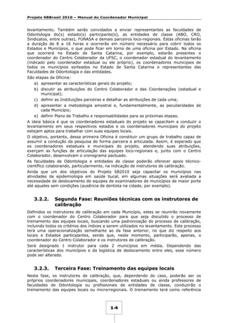 Projeto SBBrasil 2010 – Manual do Coordenador Municipal

levantamento. Também serão convidados a enviar representantes as faculdades de
Odontologia do(s) estado(s) participante(s), as entidades de classe (ABO, CRO,
Sindicatos, entre outras), FUNASA e demais parceiros loco-regionais. Estas oficinas terão
a duração de 8 a 16 horas e ocorrerão em número necessário para cobrir todos os
Estados e Municípios, o que pode ficar em torno de uma oficina por Estado. Na oficina
que ocorrerá no Estado de Santa Catarina, por exemplo, estarão presentes o
coordenador do Centro Colaborador da UFSC, o coordenador estadual do levantamento
(indicado pelo coordenador estadual ou ele próprio), os coordenadores municipais de
todos os municípios sorteados no Estado de Santa Catarina e representantes das
Faculdades de Odontologia e das entidades.
São etapas da Oficina:
a) apresentar as características gerais do projeto;
b) discutir as atribuições do Centro Colaborador e das Coordenações (estadual e
municipal);
c) definir as Instituições parceiras e detalhar as atribuições de cada uma;
d) apresentar a metodologia amostral e, fundamentalmente, as peculiaridades de
cada Município;
e) definir Plano de Trabalho e responsabilidades para as próximas etapas.
A ideia básica é que os coordenadores estaduais do projeto se capacitem a conduzir o
levantamento em seus respectivos estados e os coordenadores municipais do projeto
estejam aptos para trabalhar com suas equipes locais.
O objetivo, portanto, dessa primeira Oficina é constituir um grupo de trabalho capaz de
assumir a condução da pesquisa de forma parceira e articulada. Assim, é esperado que
os coordenadores estaduais e municipais do projeto, atendendo suas atribuições,
exerçam as funções de articulação das equipes loco-regionais e, junto com o Centro
Colaborador, desenvolvam o cronograma pactuado.
As faculdades de Odontologia e entidades de classe poderão oferecer apoio técnicocientífico colaborando, particularmente, na indicação de instrutores de calibração.
Ainda que um dos objetivos do Projeto SB2010 seja capacitar os municípios nas
atividades de epidemiologia em saúde bucal, em algumas situações será avaliada a
necessidade de deslocamento de equipes de examinadores de municípios de maior porte
até aqueles sem condições (ausência de dentista na cidade, por exemplo).

3.2.2.

Segunda Fase: Reuniões técnicas com os instrutores de
calibração

Definidos os instrutores de calibração em cada Município, estes se reunirão novamente
com o coordenador do Centro Colaborador para que seja discutido o processo de
treinamento das equipes locais, buscando uma padronização do processo de calibração,
incluindo todos os critérios dos índices a serem utilizados no levantamento. Este processo
terá uma operacionalização semelhante ao da fase anterior, no que diz respeito aos
locais e Estados participantes, sendo que, neste momento, participarão, apenas, o
coordenador do Centro Colaborador e os instrutores de calibração.
Será designado 1 instrutor para cada 2 municípios em média. Dependendo das
características dos municípios e da logística de deslocamento entre eles, esse número
pode ser alterado.

3.2.3.

Terceira Fase: Treinamento das equipes locais

Nesta fase, os instrutores de calibração, que, dependendo do caso, poderão ser os
próprios coordenadores municipais, coordenadores estaduais ou ainda professores de
faculdades de Odontologia ou profissionais de entidades de classe, conduzirão o
treinamento das equipes locais ou microrregionais. O treinamento terá como referência

14

 