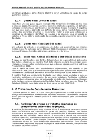 Projeto SBBrasil 2010 – Manual do Coordenador Municipal

os manuais produzidos para o Projeto SB2010 a serem utilizados pela equipe de campo
que fará os exames.

3.2.4.

Quarta Fase: Coleta de dados

Nesta fase, uma vez que as equipes locais já estão devidamente treinadas, se dará início
à coleta de dados. Os exames ocorrerão, conforme detalhado no projeto, em domicílios
sorteados previamente, de acordo com as características de cada município. A seqüência
com que estes exames ocorrerão será definida, de acordo com a realidade local. Após o
sorteio dos elementos amostrais é fundamental visitar a área para estabelecer a
estratégia de abordagem, identificar os recursos e as atividades para divulgação do
trabalho, a fim de obter a colaboração da população, aspecto fundamental para o êxito
do estudo.

3.2.5.

Quinta fase: Tabulação dos dados

Um software de entrada e processamento de dados será desenvolvido nos mesmos
moldes do que foi elaborado para o SBBrasil 2003. O processo de digitação ocorrerá de
forma centralizada, de modo a padronizar o processo e evitar erros.

3.2.6.

Sexta fase: Análise dos dados e elaboração do relatório

A equipe de coordenadores dos Centros Colaboradores se responsabilizará pela análise
dos dados e elaboração do relatório final. Este relatório constará dos principais dados
relativos às macrorregiões brasileiras, sendo que as tabelas básicas seguirão o padrão do
Projeto SBBrasil 2003.
Todo o banco de dados será posteriormente disponibilizado, via internet ou por
solicitação à CNSB, para que outros estudos sejam conduzidos por institutos de pesquisa,
faculdades de Odontologia, secretarias estaduais e municipais e outros interessados.
O relatório final será amplamente divulgado, com cópias sendo enviadas a todos os
Municípios participantes da amostra, às secretarias estaduais, faculdades, entidades,
como também à imprensa leiga, para divulgação em todo o território nacional. Os dados
serão também enviados à Organização Mundial da Saúde para fazer parte do Global Oral
Data Bank (GODB), como dado oficial do Brasil para o período 2009/2010.

4. O Trabalho do Coordenador Municipal
Conforme descrito no item 3.1, a boa condução da pesquisa só ocorrerá a partir de um
esforço articulado entre os diversos níveis de gestão envolvidos. Detalharemos um pouco
mais a partir de agora as tarefas e produtos a serem desenvolvidas pelos coordenadores
municipais.

4.1. Participar da oficina de trabalho com todos os
componentes envolvidos no projeto.
A participação do coordenador nesta primeira oficina é fundamental para que o mesmo
tenha conhecimento das características gerais da pesquisa, entenda seu modelo
operacional e se aproprie dos conhecimentos necessários para a adequada condução da
pesquisa em seu município. Neste sentido, é importante a leitura dos documentos
relativos à pesquisa, especialmente este manual e o projeto técnico, disponível na página
do SBBrasil na Internet. Toda e qualquer dúvida de caráter técnico deverá ser dirigida ao
coordenador técnico do Centro Colaborador responsável pelo município. Estes contatos
também estão disponíveis na página do projeto e deverão ser, também, compartilhados
por ocasião da primeira oficina.

15

 