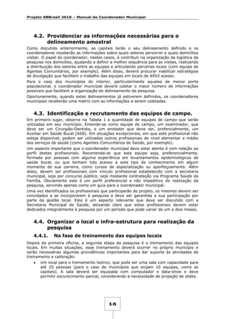 Projeto SBBrasil 2010 – Manual do Coordenador Municipal

4.2. Providenciar as informações necessárias para o
delineamento amostral
Como discutido anteriormente, as capitais terão o seu delineamento definido e os
coordenadores receberão as informações sobre quais setores percorrer e quais domicílios
visitar. O papel do coordenador, nestes casos, é contribuir na organização da logística da
pesquisa nos domicílios, ajudando a definir a melhor sequência para as visitas, realizando
a distribuição dos setores entre as equipes e articulando parcerias locais (com equipe de
Agentes Comunitários, por exemplo). Além disso, deverá procurar viabilizar estratégias
de divulgação que facilitem o trabalho das equipes em locais de difícil acesso.
Para o caso dos municípios do interior, particularmente aqueles de menor porte
populacional, o coordenador municipal deverá coletar o maior número de informações
possíveis que facilitem a organização do delineamento da pesquisa.
Oportunamente, quando estes delineamentos já estiverem definidos, os coordenadores
municipais receberão uma matriz com as informações a serem coletadas.

4.3. Identificação e recrutamento das equipes de campo.
Em primeiro lugar, observe na Tabela 1 a quantidade de equipes de campo que serão
utilizadas em seu município. Entende-se como equipe de campo, um examinador, que
deve ser um Cirurgião-Dentista, e um anotador que deve ser, prefencialmente, um
Auxiliar em Saúde Bucal (ASB). Em situações excepcionais, em que este profissional não
esteja disponível, podem ser utilizados outros profissionais de nível elementar e médio
dos serviços de saúde (como Agentes Comunitários de Saúde, por exemplo).
Um aspecto importante que o coordenador municipal deve estar atento é com relação ao
perfil destes profissionais. Recomenda-se que esta equipe seja, preferencialmente,
formada por pessoas com alguma experiência em levantamentos epidemiológicos de
saúde bucal, ou que tenham tido acesso a este tipo de conhecimento em algum
momento de sua carreira, como cursos de especialização ou aperfeiçoamento. Além
disso, devem ser profissionais com vínculo profissional estabelecido com a secretaria
municipal, seja por concurso público, seja mediante contratação via Programa Saúde da
Família. Obviamente este é um perfil preferencial e não impeditivo de realização da
pesquisa, servindo apenas como um guia para o coordenador municipal.
Uma vez identificados os profissionais que participarão do projeto, os mesmos devem ser
convidados a se incorporarem à pesquisa e deve ser garantida a sua participação por
parte da gestão local. Este é um aspecto relevante que deve ser discutido com a
Secretaria Municipal de Saúde, deixando claro que estes profissionais devem estar
dedicados integralmente à pesquisa por um período que pode variar de um a dois meses.

4.4. Organizar o local e infra-estrutura para realização da
pesquisa
4.4.1.

Na fase de treinamento das equipes locais

Depois da primeira oficina, a segunda etapa da pesquisa é o treinamento das equipes
locais. Em muitas situações, esse treinamento deverá ocorrer no próprio município e
serão necessárias algumas providências importantes para dar suporte às atividades de
treinamento e calibração:
•

Um local para o treinamento teórico, que pode ser uma sala com capacidade para
até 25 pessoas (para o caso de municípios que exijam 10 equipes, como as
capitais). A sala deverá ser equipada com computador e data-show e deve
permitir escurecimento parcial, considerando a necessidade de projeção de slides.

16

 