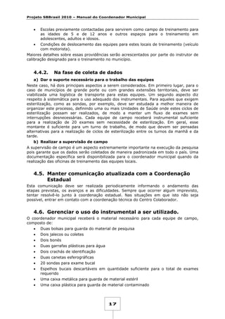 Projeto SBBrasil 2010 – Manual do Coordenador Municipal

•

Escolas previamente contactadas para servirem como campo de treinamento para
as idades de 5 e de 12 anos e outros espaços para o treinamento em
adolescentes, adultos e idosos.

•

Condições de deslocamento das equipes para estes locais de treinamento (veículo
com motorista).

Maiores detalhes sobre essas providências serão acrescentados por parte do instrutor de
calibração designado para o treinamento no município.

4.4.2.

Na fase de coleta de dados

a) Dar o suporte necessário para o trabalho das equipes
Neste caso, há dois principais aspectos a serem considerados. Em primeiro lugar, para o
caso de municípios de grande porte ou com grandes extensões territoriais, deve ser
viabilizada uma logística de transporte para estas equipes. Um segundo aspecto diz
respeito à sistemática para o uso adequado dos instrumentais. Para aqueles que exigem
esterilização, como as sondas, por exemplo, deve ser estudada a melhor maneira de
organizar este processo, definindo uma ou mais Unidades de Saúde onde estes ciclos de
esterilização possam ser realizados, de modo a manter um fluxo de exames sem
interrupções desnecessárias. Cada equipe de campo receberá instrumental suficiente
para a realização de 20 exames sem necessidade de esterilização. Em geral, esse
montante é suficiente para um turno de trabalho, de modo que devem ser pensadas
alternativas para a realização de ciclos de esterilização entre os turnos da manhã e da
tarde.
b) Realizar a supervisão de campo
A supervisão de campo é um aspecto extremamente importante na execução da pesquisa
pois garante que os dados serão coletados de maneira padronizada em todo o país. Uma
documentação específica será disponibilizada para o coordenador municipal quando da
realização das oficinas de treinamento das equipes locais.

4.5. Manter comunicação atualizada com a Coordenação
Estadual
Esta comunicação deve ser realizada periodicamente informando o andamento das
etapas previstas, os avanços e as dificuldades. Sempre que ocorrer algum imprevisto,
tentar resolvê-lo junto à coordenação estadual. Nas situações em que isto não seja
possível, entrar em contato com a coordenação técnica do Centro Colaborador.

4.6. Gerenciar o uso do instrumental a ser utilizado.
O coordenador municipal receberá o material necessário para cada equipe de campo,
composto de:
•

Duas bolsas para guarda do material de pesquisa

•

Dois jalecos ou coletes

•

Dois bonés

•

Duas garrafas plásticas para água

•

Dois crachás de identificação

•

Duas canetas esferográficas

•

20 sondas para exame bucal

•

Espelhos bucais descartáveis em quantidade suficiente para o total de exames
requerido

•

Uma caixa metálica para guarda de material estéril

•

Uma caixa plástica para guarda de material contaminado

17

 