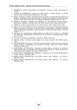 Projeto SBBrasil 2010 – Manual do Coordenador Municipal

7.

HOLMGREN C. CPITN: Interpretations and limitations. Int Dent J 1994; 44(5 (Suppl 1):
533-46.

8.

LWANGA SK, LEMESHOW S. Sample size determination in health studies: a practical
manual. Geneva: World Health Organization. 1991. 80p.

9.

BRASIL. Ministério da Saúde. Conselho Nacional de Saúde, Comissão Nacional de Ética em
Pesquisa. Resoluções do Conselho Nacional de Saúde sobre pesquisas envolvendo seres
humanos. http://www.datasus.gov.br/conselho/comissoes/etica/Resolucoes.htm. 1999.

10. NARVAI PC, FRAZÃO P, RONCALLI AG, ANTUNES JLF. Cárie dentária no Brasil: declínio,
polarização, iniqüidade e exclusão social. Rev Panam Salud Publica. 2006;19(6):385–93.
11. O’BRIEN M. Children’s dental health in the United Kingdom 1993. HMSO London; 1994.
12. PINE C, PITTS NB, NUGENT ZJ. British Association for the study of Community Dentistry
(BASCD) guidance on sampling for surveys of child dental health. A BASCD coordinated
dental epidemiology programme quality standard. Community Dental Health. 1997;14:
(Suppl 1): 1-17.
13. RONCALLI AG. Levantamentos epidemiológicos em saúde bucal no Brasil. In: ANTUNES
JLF, PERES MA. Epidemiologia da saúde bucal. Rio de Janeiro: Guanabara-Koogan. 2006.
Cap.3, p.32-48.
14. SILVA NN. Amostragem probabilística. São Paulo: EDUSP, 1998.124p.
15. TODD JE, DODD T. Children's dental health in the United Kingdom 1983. HMSO London;
1985.
16. UNITED NATIONS, Department of Economic and Social Affairs, Statistic Division. Household
Sample Surveys in Developing and Transition Countries. New York, United Nations
Publications, 2005. 655p.
17. UNIVERSIDADE DE SÃO PAULO, Faculdade de Saúde Pública, Secretaria de Estado da
Saúde de São Paulo. Levantamento das Condições de Saúde Bucal - Estado de São Paulo,
1998. Caderno de Instruções. São Paulo, 1998. [mimeo]
18. WORLD HEALTH ORGANIZATION. Calibration of examiners for oral health epidemiological
surveys. Geneva: ORH/EPID, 1993.
19. WORLD HEALTH ORGANIZATION. Oral health surveys: basic methods. 3 ed. Geneva:
ORH/EPID, 1987.
20. WORLD HEALTH ORGANIZATION. Oral health surveys: basic methods. 4 ed. Geneva:
ORH/EPID, 1997.

19

 
