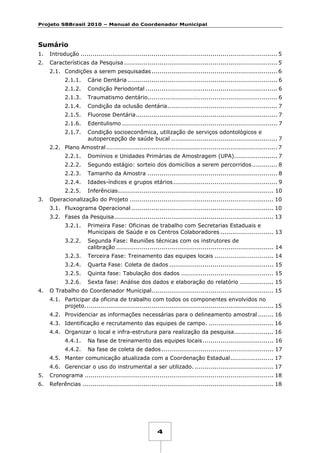 Projeto SBBrasil 2010 – Manual do Coordenador Municipal

Sumário
1.

Introdução .................................................................................................... 5

2.

Características da Pesquisa .............................................................................. 5
2.1. Condições a serem pesquisadas ................................................................ 6
2.1.1.

Cárie Dentária ............................................................................ 6

2.1.2.

Condição Periodontal ................................................................... 6

2.1.3.

Traumatismo dentário.................................................................. 6

2.1.4.

Condição da oclusão dentária ........................................................ 7

2.1.5.

Fluorose Dentária ........................................................................ 7

2.1.6.

Edentulismo ............................................................................... 7

2.1.7.

Condição socioeconômica, utilização de serviços odontológicos e
autopercepção de saúde bucal ...................................................... 7

2.2. Plano Amostral ....................................................................................... 7
2.2.1.
2.2.2.

Segundo estágio: sorteio dos domicílios a serem percorridos ............. 8

2.2.3.

Tamanho da Amostra .................................................................. 8

2.2.4.

Idades-índices e grupos etários ..................................................... 9

2.2.5.
3.

Domínios e Unidades Primárias de Amostragem (UPA)...................... 7

Inferências ............................................................................... 10

Operacionalização do Projeto ......................................................................... 10
3.1. Fluxograma Operacional ........................................................................ 10
3.2. Fases da Pesquisa ................................................................................. 13
3.2.1.
3.2.2.

Segunda Fase: Reuniões técnicas com os instrutores de
calibração ................................................................................ 14

3.2.3.

Terceira Fase: Treinamento das equipes locais .............................. 14

3.2.4.

Quarta Fase: Coleta de dados ..................................................... 15

3.2.5.

Quinta fase: Tabulação dos dados ............................................... 15

3.2.6.
4.

Primeira Fase: Oficinas de trabalho com Secretarias Estaduais e
Municipais de Saúde e os Centros Colaboradores ........................... 13

Sexta fase: Análise dos dados e elaboração do relatório ................. 15

O Trabalho do Coordenador Municipal.............................................................. 15
4.1. Participar da oficina de trabalho com todos os componentes envolvidos no
projeto. ............................................................................................... 15
4.2. Providenciar as informações necessárias para o delineamento amostral ........ 16
4.3. Identificação e recrutamento das equipes de campo. ................................. 16
4.4. Organizar o local e infra-estrutura para realização da pesquisa .................... 16
4.4.1.

Na fase de treinamento das equipes locais .................................... 16

4.4.2.

Na fase de coleta de dados ......................................................... 17

4.5. Manter comunicação atualizada com a Coordenação Estadual ...................... 17
4.6. Gerenciar o uso do instrumental a ser utilizado. ........................................ 17
5.

Cronograma ................................................................................................ 18

6.

Referências ................................................................................................. 18

4

 