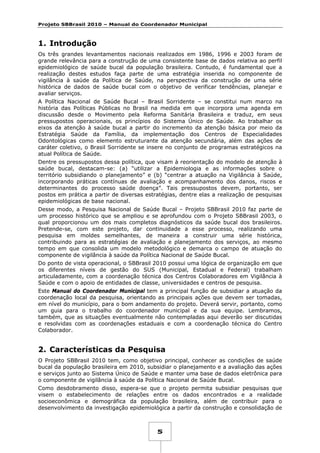 Projeto SBBrasil 2010 – Manual do Coordenador Municipal

1. Introdução
Os três grandes levantamentos nacionais realizados em 1986, 1996 e 2003 foram de
grande relevância para a construção de uma consistente base de dados relativa ao perfil
epidemiológico de saúde bucal da população brasileira. Contudo, é fundamental que a
realização destes estudos faça parte de uma estratégia inserida no componente de
vigilância à saúde da Política de Saúde, na perspectiva da construção de uma série
histórica de dados de saúde bucal com o objetivo de verificar tendências, planejar e
avaliar serviços.
A Política Nacional de Saúde Bucal – Brasil Sorridente – se constitui num marco na
história das Políticas Públicas no Brasil na medida em que incorpora uma agenda em
discussão desde o Movimento pela Reforma Sanitária Brasileira e traduz, em seus
pressupostos operacionais, os princípios do Sistema Único de Saúde. Ao trabalhar os
eixos da atenção à saúde bucal a partir do incremento da atenção básica por meio da
Estratégia Saúde da Família, da implementação dos Centros de Especialidades
Odontológicas como elemento estruturante da atenção secundária, além das ações de
caráter coletivo, o Brasil Sorridente se insere no conjunto de programas estratégicos na
atual Política de Saúde.
Dentre os pressupostos dessa política, que visam à reorientação do modelo de atenção à
saúde bucal, destacam-se: (a) “utilizar a Epidemiologia e as informações sobre o
território subsidiando o planejamento” e (b) “centrar a atuação na Vigilância à Saúde,
incorporando práticas contínuas de avaliação e acompanhamento dos danos, riscos e
determinantes do processo saúde doença”. Tais pressupostos devem, portanto, ser
postos em prática a partir de diversas estratégias, dentre elas a realização de pesquisas
epidemiológicas de base nacional.
Desse modo, a Pesquisa Nacional de Saúde Bucal – Projeto SBBrasil 2010 faz parte de
um processo histórico que se ampliou e se aprofundou com o Projeto SBBrasil 2003, o
qual proporcionou um dos mais completos diagnósticos da saúde bucal dos brasileiros.
Pretende-se, com este projeto, dar continuidade a esse processo, realizando uma
pesquisa em moldes semelhantes, de maneira a construir uma série histórica,
contribuindo para as estratégias de avaliação e planejamento dos serviços, ao mesmo
tempo em que consolida um modelo metodológico e demarca o campo de atuação do
componente de vigilância à saúde da Política Nacional de Saúde Bucal.
Do ponto de vista operacional, o SBBrasil 2010 possui uma lógica de organização em que
os diferentes níveis de gestão do SUS (Municipal, Estadual e Federal) trabalham
articuladamente, com a coordenação técnica dos Centros Colaboradores em Vigilância à
Saúde e com o apoio de entidades de classe, universidades e centros de pesquisa.
Este Manual do Coordenador Municipal tem a principal função de subsidiar a atuação da
coordenação local da pesquisa, orientando as principais ações que devem ser tomadas,
em nível do município, para o bom andamento do projeto. Deverá servir, portanto, como
um guia para o trabalho do coordenador municipal e da sua equipe. Lembramos,
também, que as situações eventualmente não contempladas aqui deverão ser discutidas
e resolvidas com as coordenações estaduais e com a coordenação técnica do Centro
Colaborador.

2. Características da Pesquisa
O Projeto SBBrasil 2010 tem, como objetivo principal, conhecer as condições de saúde
bucal da população brasileira em 2010, subsidiar o planejamento e a avaliação das ações
e serviços junto ao Sistema Único de Saúde e manter uma base de dados eletrônica para
o componente de vigilância à saúde da Política Nacional de Saúde Bucal.
Como desdobramento disso, espera-se que o projeto permita subsidiar pesquisas que
visem o estabelecimento de relações entre os dados encontrados e a realidade
socioeconômica e demográfica da população brasileira, além de contribuir para o
desenvolvimento da investigação epidemiológica a partir da construção e consolidação de

5

 