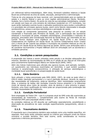 Projeto SBBrasil 2010 – Manual do Coordenador Municipal

um referencial teórico-metodológico. Além disso, fornecerá subsídios relativos à Saúde
Bucal aos profissionais da área da saúde, educação, planejamento e administração.
Trata-se de uma pesquisa de base nacional, com representatividade para as capitais de
estado e o distrito federal e para as cinco regiões administrativas (Norte, Nordeste,
Sudeste, Sul e Centro-Oeste). Do ponto de vista de sua estratégia metodológica, compõe
um estudo com base em uma amostra de indivíduos residentes em 177 municípios, nos
quais serão realizados exames bucais e aplicados questionários para avaliar a prevalência
e a gravidade dos principais agravos bucais, assim como fatores relacionados à situação
socioeconômica, acesso a serviços odontológicos e percepção de saúde.
Com relação ao componente operacional, esta pesquisa se constitui em um estudo
coordenado e financiado pelo Ministério da Saúde, com a participação das secretarias
estaduais e municipais de saúde, entidades odontológicas, universidades e institutos de
pesquisa, articulados pela Coordenação Nacional de Saúde Bucal, por intermédio do seu
Comitê Técnico Assessor para Vigilância em Saúde Bucal (CTA) e dos Centros
Colaboradores em Vigilância em Saúde Bucal. Os Centros Colaboradores foram criados
com o intuito de dar suporte aos estados e municípios nas questões relativas ao eixo da
Vigilância em Saúde Bucal da Política Nacional de Saúde. Dentre suas atribuições está a
de coordenar tecnicamente o Projeto SBBrasil 2010 em articulação com as secretarias e
entidades parceiras

2.1. Condições a serem pesquisadas
A proposição dos índices a serem utilizados neste estudo e as devidas adequações dos
mesmos, atendem às recomendações da OMS na 4a edição de seu Manual de Instruções
para Levantamento Epidemiológico Básico em Saúde Bucal (WHO, 1997).
Além dos índices tradicionais para aferição dos agravos bucais, será aplicado, também,
um questionário aos indivíduos examinados em domicílios, o qual contém questões
relativas à caracterização socioeconômica, à utilização de serviços odontológicos e
morbidade bucal autoreferida e à autopercepção de saúde bucal.

2.1.1.

Cárie Dentária

Será utilizado o índice preconizado pela OMS (WHO, 1997), de onde se pode inferir o
CPO-D médio (dentição permanente) e o ceo-d (dentição decídua). Através do registro
das necessidades de tratamento, pode-se identificar, além necessidades propriamente
ditas, a presença de lesões não cavitadas (mancha branca presente) e os diferentes
níveis da doença ativa (cárie de esmalte, cárie de dentina e cárie próxima à polpa).
Portanto, uma maior qualificação do índice pode ser proporcionada pela combinação das
distintas necessidades de tratamento.

2.1.2.

Condição Periodontal

Será empregado do Índice CPI – que é a proposta atual da OMS onde são suprimidas as
necessidades de tratamento -, complementado pelo exame da Perda de Inserção
Periodontal (PIP) para população adulta e idosa.
As condições relativas ao CPI deverão ser codificadas separadamente, possibilitando a
observação da prevalência de cada condição especificamente (sangramento, cálculo e
bolsa).

2.1.3.

Traumatismo dentário

É importante que o traumatismo dentário seja avaliado como uma medida específica, em
separado. Para tanto serão utilizados apenas os critérios que indiquem sinais de fratura
coronária e avulsão dentária. Para este exame, serão considerados os incisivos
superiores e inferiores permanentes.

6

 