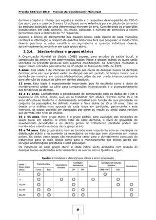 Projeto SBBrasil 2010 – Manual do Coordenador Municipal

domínio (Capital e Interior por região) a média e o respectivo desvio-padrão do CPO-D
(ou ceo-d para o caso de 5 anos) foi utilizado como referência para o cálculo do tamanho
da amostra associado ao uma determinada margem de erro. Considerando as proporções
populacionais em cada domínio, foi, então, calculado o número de domicílios a serem
percorridos para a obtenção do “n” requerido.
Durante a oficina de treinamento das equipes locais, cada equipe de cada município
receberá a informação a respeito de quantos domicílios terá que pesquisar, o modo como
deverá percorrer o setor censitário ou equivalente e quantos indivíduos deverá,
aproximadamente, encontrar em cada grupo etário.

2.2.4.

Idades-índices e grupos etários

A Organização Mundial da Saúde (OMS) sugere, para estudos de saúde bucal, a
composição da amostra em determinadas idades-índice e grupos etários os quais serão
utilizados na presente pesquisa com algumas modificações. As descrições colocadas a
seguir foram retiradas parcialmente da 4a edição do Manual da OMS, de 1997.
5 anos. Esta idade é de interesse em relação aos níveis de doenças bucais na dentição
decídua, uma vez que podem exibir mudanças em um período de tempo menor que a
dentição permanente em outras idades-índice, além de ser usada internacionalmente
para aferição do ataque de cárie em dentes decíduos.
12 anos. Esta idade é especialmente importante, pois foi escolhida como a idade de
monitoramento global da cárie para comparações internacionais e o acompanhamento
das tendências da doença.
15 a 19 anos. Considerando a possibilidade de comparação com os dados de 1986 e
levando-se em conta, ainda, que, ao se trabalhar com idades restritas como 15 e 18
anos dificulta-se bastante o delineamento amostral (em função da sua proporção no
conjunto da população), foi definido manter a faixa etária de 15 a 19 anos. Caso se
deseje uma análise mais apurada de cada idade em particular, pertencente a este
intervalo, os dados poderão ser agregados por porte ou região ou ainda outra variável
que permita este nível de análise.
35 a 44 anos. Este grupo etário é o grupo padrão para avaliação das condições de
saúde bucal em adultos. O efeito total da cárie dentária, o nível de gravidade do
envolvimento periodontal e os efeitos gerais do tratamento prestado podem ser
monitorados usando-se dados deste grupo etário.
65 a 74 anos. Este grupo etário tem se tornado mais importante com as mudanças na
distribuição etária e no aumento da expectativa de vida que vem ocorrendo em muitos
países. Os dados deste grupo são necessários tanto para o planejamento adequado do
tratamento para os mais idosos como para o monitoramento dos efeitos gerais dos
serviços odontológicos prestados a uma população.
Os indivíduos de cada grupo etário e idade-índice serão avaliados com relação às
doenças bucais explicitadas anteriormente e de acordo com o Quadro a seguir.
Quadro 1. Condições e idades/grupos etários a serem pesquisados
Idade /
Grupo Etário
(anos)

Cárie Dentária
Coroa

Raiz

Traumatismo
Dentário

Condição
Periodontal
CPI

PIP

5
12
15 a 19
35 a 44
65 a 74

9

Fluorose

Condição de oclusão
dentária
OMS (1987)

DAI

Edentulismo

 