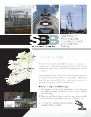 A NEW WAY OF
                                                                                       MANAGING THE
                                                                                       CONSTRUCTION OF
                                                                                       A SUBSTATION
                                                                                       ISO 9001 : 2008




                                                      THE CHALLENGE
                                                      Northern Ireland Electricity (NIE) had a project of adding a new
                                                      substation to an existing 275 kV double-circuit power line. This project
                                                      included the erection of 2 new terminal towers to serve the new
                                                      substation.

                                                      Since the terminal towers would be erected in-line with the existing
                                                      275 kV power line, the main challenge was to find a cost effective
                                                      way to by-pass the whole 300 metre long construction site with a
                                                      temporary line without affecting the power flow.

                                                      NIE was facing several challenges:
                                                      1. NIE needed to ensure availability of one circuit at all times
                                                         on the existing power line during the construction of the new
                                                         terminal towers.
                                                      2. Down time of the complete power line was not acceptable
                                                         at any time otherwise network security could be at risk.

                                                      3. All materials had to be quickly available,
                                                         easy to install and reliable.
Schematic suggested deviation plan using SBB Towers
 