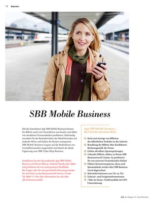 18
to B  Das Magazin für Geschäftsreisen
Selection
SBB Mobile Business
Installieren Sie jetzt die praktische App SBB Mobile
Business auf Ihrem iPhone, Android-Handy oder Tablet
und profitieren Sie von noch grösserer Flexibilität.
Bei Fragen oder für eine persönliche Beratung wenden
Sie sich bittte an das Businesstravel-Service-Center
Tel. 0848 111 456 oder informieren Sie sich über
sbb.ch/businessmobile
Mit der kostenlosen App SBB Mobile Business können
Sie Billette auch vom Smartphone aus kaufen und dabei
von attraktiven Firmenrabatten profitieren. Gleich­zeitig
verwalten Sie die Reiseaktivitäten der Mitarbeiten­den auf
einfache Weise und halten die Kosten trans­parent.
SBB Mobile Business ist ganz auf die Bedürfnisse von
Geschäftsreisenden ausgerichtet und damit die ideale
Ergänzung zum SBB Ticket Shop Business.
App SBB Mobile Business –
die Vorteile auf einen Blick
+ Kauf und Anzeige von Billetten
des öffentlichen Verkehrs in der Schweiz
+ Bezahlung der Billette über Kreditkarte/
Rechnungsstelle der Firma
+ Online abrufbare Spesenquittungen
+  Gekaufte Billette zählen zu Ihrem SBB
Businesstravel-Umsatz. So profitieren
Sie von unserem Firmenkunden-Rabatt
+ Höhere Kostentransparenz, denn auch
Spontankäufe werden über SBB Business­
travel abgerechnet
+   Reiseinformationen von Tür zu Tür
+ Echtzeit- und Ereignisinformationen
+ «Take me home»-Funktionalität mit GPS-
Unterstützung
 