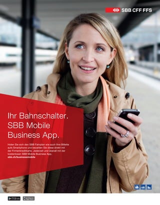 Ihr Bahnschalter.
SBB Mobile
Business App.
Holen Sie sich den SBB Fahrplan wie auch Ihre Billette
aufs Smartphone und bezahlen Sie diese direkt mit
der Firmenkreditkarte. Jederzeit und überall mit der
kostenlosen SBB Mobile Business App.
sbb.ch/businessmobile
SBB_Mobile_Inserat_210x270_df.indd 1 21.01.13 16:39
 