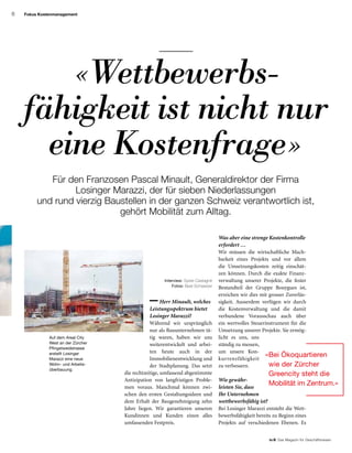 6
to B  Das Magazin für Geschäftsreisen
Fokus Kostenmanagement
 Herr Minault, welches
Leistungsspektrum bietet
Losinger Marazzi?
Während wir ursprünglich
nur als Bauunternehmen tä­­
tig waren, haben wir uns
weiter­entwickelt und arbei-
ten heute auch in der
Im­mobilien­entwick­lung und
der Stadtplanung. Das setzt
die recht­zeitige, umfassend abgestimmte
Antizipation von langfristigen Proble-
men voraus. Manchmal können zwi-
schen den ersten Gestaltungsideen und
dem Erhalt der Baugenehmigung zehn
Jahre liegen. Wir garantieren unseren
Kundinnen und Kunden einen alles
umfassenden Festpreis.
Für den Franzosen Pascal Minault, Generaldirektor der Firma
Losinger Marazzi, der für sieben Niederlassungen
und rund vierzig Baustellen in der ganzen Schweiz verantwortlich ist,
gehört Mobilität zum Alltag.
Was aber eine strenge Kostenkontrolle
erfordert …
Wir müssen die wirtschaftliche Mach-
barkeit eines Projekts und vor allem
die Umsetzungskosten zeitig einschät-
zen können. Durch die exakte Finanz-
verwaltung unserer Projekte, die fester
Bestandteil der Gruppe Bouygues ist,
erreichen wir dies mit grosser Zuverläs-
sigkeit. Ausserdem verfügen wir durch
die Kostenverwaltung und die damit
verbundene Vorausschau auch über
ein wertvolles Steuerinstrument für die
Umsetzung unserer Projekte. Sie ermög-
licht es uns, uns
ständig zu messen,
um unsere Kon-
kurrenzfähigkeit
zu verbessern.
Wie gewähr­
leisten Sie, dass
Ihr Unternehmen
wettbewerbs­fähig ist?
Bei Losinger Marazzi entsteht die Wett-
bewerbsfähigkeit bereits zu Beginn eines
Projekts auf verschiedenen Ebenen. Es
«Bei Ökoquartieren
wie der Zürcher
Greencity steht die
Mobilität im Zentrum.»
Interview: Sylvie Castagné
Fotos: Beat Schweizer
«Wettbewerbs-
fähigkeit ist nicht nur
eine Kostenfrage»
Auf dem Areal City
West an der Zürcher
Pfingstweidstrasse
erstellt Losinger
Marazzi eine neue
Wohn- und Arbeits-
überbauung.
 