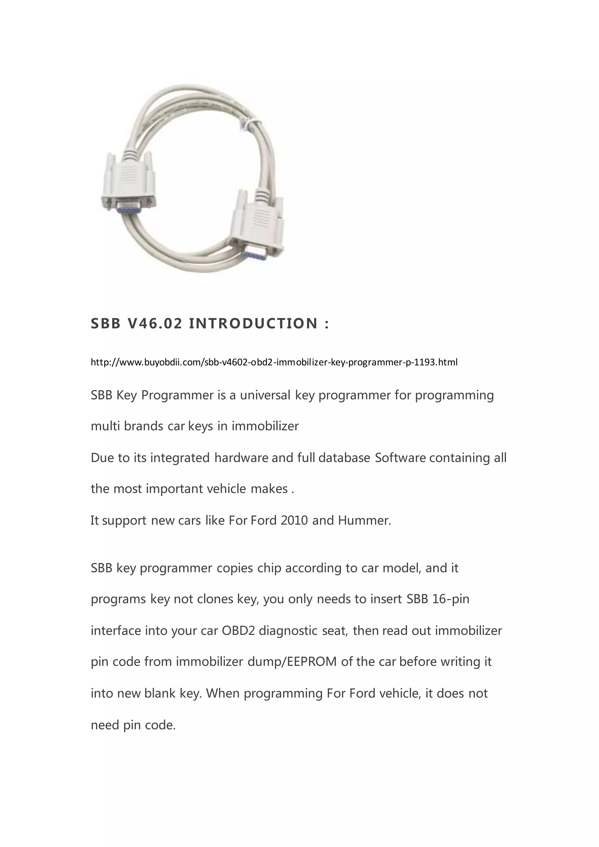 SBB V46.02 INTRODUCTION :
http://www.buyobdii.com/sbb-v4602-obd2-immobilizer-key-programmer-p-1193.html
SBB Key Programmer is a universal key programmer for programming
multi brands car keys in immobilizer
Due to its integrated hardware and full database Software containing all
the most important vehicle makes .
It support new cars like For Ford 2010 and Hummer.
SBB key programmer copies chip according to car model, and it
programs key not clones key, you only needs to insert SBB 16-pin
interface into your car OBD2 diagnostic seat, then read out immobilizer
pin code from immobilizer dump/EEPROM of the car before writing it
into new blank key. When programming For Ford vehicle, it does not
need pin code.
 