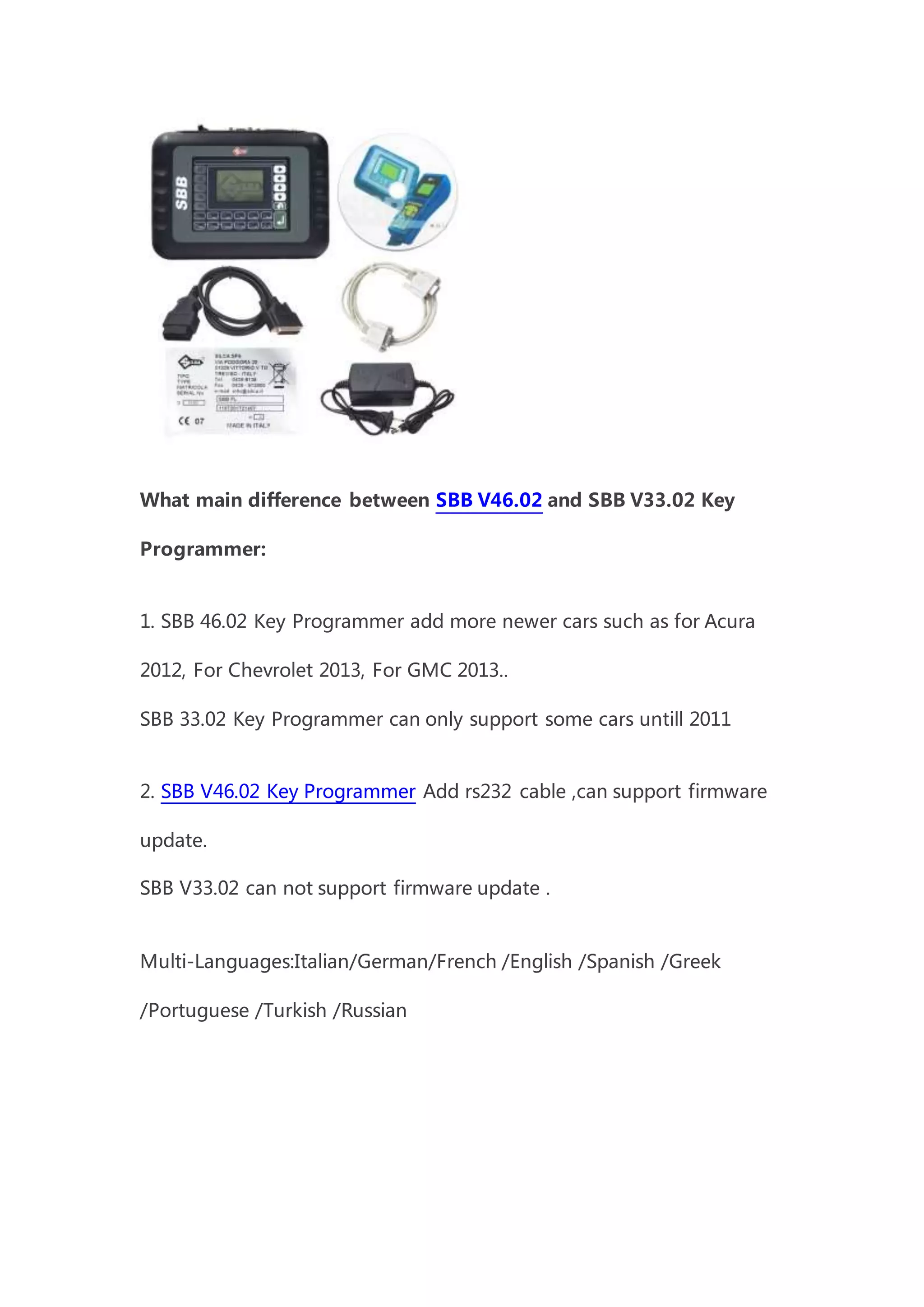 What main difference between SBB V46.02 and SBB V33.02 Key
Programmer:
1. SBB 46.02 Key Programmer add more newer cars such as for Acura
2012, For Chevrolet 2013, For GMC 2013..
SBB 33.02 Key Programmer can only support some cars untill 2011
2. SBB V46.02 Key Programmer Add rs232 cable ,can support firmware
update.
SBB V33.02 can not support firmware update .
Multi-Languages:Italian/German/French /English /Spanish /Greek
/Portuguese /Turkish /Russian
 