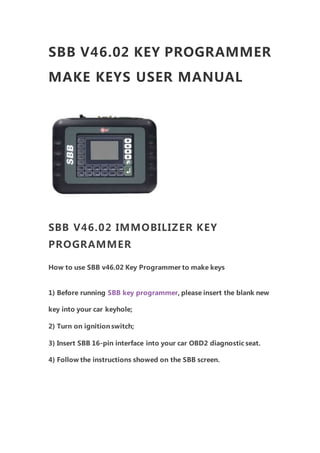 SBB V46.02 KEY PROGRAMMER
MAKE KEYS USER MANUAL
SBB V46.02 IMMOBILIZER KEY
PROGRAMMER
How to use SBB v46.02 Key Programmer to make keys
1) Before running SBB key programmer, please insert the blank new
key into your car keyhole;
2) Turn on ignition switch;
3) Insert SBB 16-pin interface into your car OBD2 diagnostic seat.
4) Follow the instructions showed on the SBB screen.
 