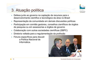 3. Atuação política
 Defesa junto ao governo na captação de recursos para o
 desenvolvimento científico e tecnológico da área no Brasil
 Representação da comunidade em demais discussões políticas
 Participação em comitês gestores, conselhos científicos de órgãos
 de pesquisa ou em assessorias a órgãos de governo
 Colaboração com outras sociedades científicas (SBPC)
 Diretoria voltada para a regulamentação da profissão
 Fóruns específicos para discutir
       a Política Nacional de
       Informática.




10                                              Sociedade Brasileira de Computação
 