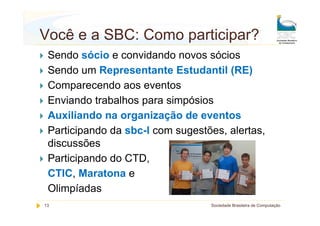 Você e a SBC: Como participar?
 Sendo sócio e convidando novos sócios
 Sendo um Representante Estudantil (RE)
 Comparecendo aos eventos
 Enviando trabalhos para simpósios
 Auxiliando na organização de eventos
 Participando da sbc-l com sugestões, alertas,
 discussões
 Participando do CTD,
 CTIC, Maratona e
 Olimpíadas
13                                Sociedade Brasileira de Computação
 