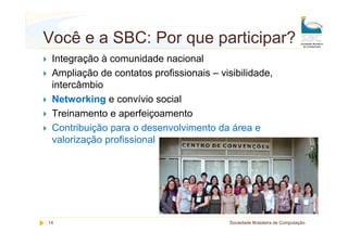 Você e a SBC: Por que participar?
 Integração à comunidade nacional
 Ampliação de contatos profissionais – visibilidade,
 intercâmbio
 Networking e convívio social
 Treinamento e aperfeiçoamento
 Contribuição para o desenvolvimento da área e
 valorização profissional




14                                        Sociedade Brasileira de Computação
 