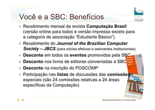 Você e a SBC: Benefícios
 Recebimento mensal da revista Computação Brasil
 (versão online para todos e versão impressa exceto para
 a categoria de associação “Estudante Básico”)
 Recebimento do Journal of the Brazilian Computer
 Society – JBCS (para sócios efetivos e assinantes institucionais)
 Desconto em todos os eventos promovidos pela SBC
 Desconto nos livros de editoras conveniadas à SBC
 Desconto na inscrição do POSCOMP
 Participação nas listas de discussões das comissões
 especiais (são 24 comissões relativas a 24 áreas
 específicas da Computação)


16                                            Sociedade Brasileira de Computação
 