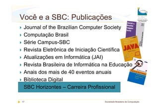 Você e a SBC: Publicações
 Journal of the Brazilian Computer Society
 Computação Brasil
 Série Campus-SBC
 Revista Eletrônica de Iniciação Científica
 Atualizações em Informática (JAI)
 Revista Brasileira de Informática na Educação
 Anais dos mais de 40 eventos anuais
 Biblioteca Digital
 SBC Horizontes – Carreira Profissional

17                                Sociedade Brasileira de Computação
 