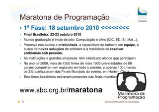 Maratona de Programação
 1ª Fase: 18 setembro 2010 <<<<<<<<
 Final Brasileira: 22-23 outubro 2010
 Alunos graduação e início de pós: Computação e afins (CiC, EC, SI, Mat...).
 Promove nos alunos a criatividade, a capacidade de trabalho em equipe, a
 busca de novas soluções de software e a habilidade de resolver
 problemas sob pressão.
 As instituições e grandes empresas têm valorizado alunos que participam
 No ano de 2009, mais de 7500 times de mais 1900 universidades de 88
 países competiram em regionais em todo o planeta, e apenas 100 (menos
 de 2%) participaram das Finais Mundiais do evento, em Harbin, China.
 Seis times brasileiros estiveram presentes nas finais mundiais



www.sbc.org.br/maratona
21                                                    Sociedade Brasileira de Computação
 