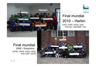 Final mundial
                           2010 – Harbin
                           (UFS, UFPE, UFSC, USP,
                             PUC-Rio, UNICAMP, ITA)




Final mundial
     2009 – Estocolmo
(UFPE, UFPR, UFES, UFSC,
         POLI-USP, UECE)


22                         Sociedade Brasileira de Computação
 