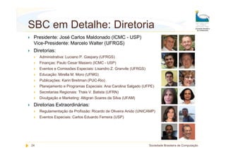 SBC em Detalhe: Diretoria
 Presidente: José Carlos Maldonado (ICMC - USP)
 Vice-Presidente: Marcelo Walter (UFRGS)
 Diretorias:
     Administrativa: Luciano P. Gaspary (UFRGS)
     Finanças: Paulo Cesar Masiero (ICMC - USP)
     Eventos e Comissões Especiais: Lisandro Z. Granvile (UFRGS)
     Educação: Mirella M. Moro (UFMG)
     Publicações: Karin Breitman (PUC-Rio)
     Planejamento e Programas Especiais: Ana Carolina Salgado (UFPE)
     Secretarias Regionais: Thais V. Batista (UFRN)
     Divulgação e Marketing: Altigran Soares da Silva (UFAM)
 Diretorias Extraordinárias:
     Regulamentação da Profissão: Ricardo de Oliveira Anido (UNICAMP)
     Eventos Especiais: Carlos Eduardo Ferreira (USP)




24                                                                 Sociedade Brasileira de Computação
 